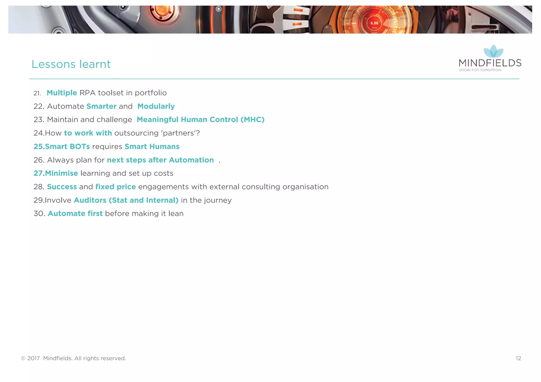 © 2017 Mindﬁelds. All rights reserved. 12
Lessons learnt
21. Multiple RPA toolset in portfolio
22. Automate Smarter and Modularly
23. Maintain and challenge Meaningful Human Control (MHC)
24.How to work with outsourcing 'partners'?
25.Smart BOTs requires Smart Humans
26. Always plan for next steps after Automation .
27.Minimise learning and set up costs
28. Success and fixed price engagements with external consulting organisation
29.Involve Auditors (Stat and Internal) in the journey
30. Automate first before making it lean
 