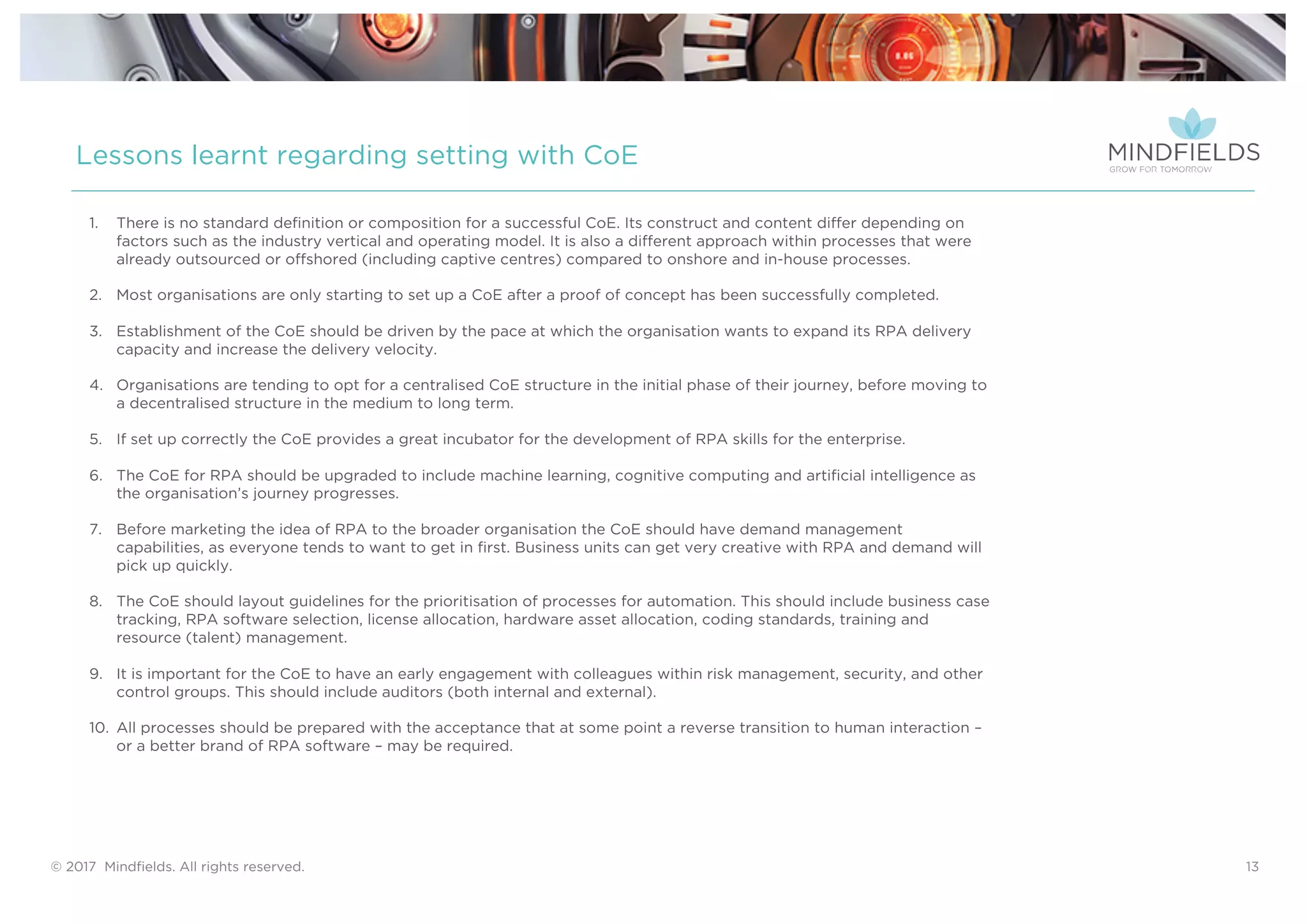 © 2017 Mindﬁelds. All rights reserved. 13
Lessons learnt regarding setting with CoE
1. There is no standard definition or composition for a successful CoE. Its construct and content differ depending on
factors such as the industry vertical and operating model. It is also a different approach within processes that were
already outsourced or offshored (including captive centres) compared to onshore and in-house processes.
2. Most organisations are only starting to set up a CoE after a proof of concept has been successfully completed.
3. Establishment of the CoE should be driven by the pace at which the organisation wants to expand its RPA delivery
capacity and increase the delivery velocity.
4. Organisations are tending to opt for a centralised CoE structure in the initial phase of their journey, before moving to
a decentralised structure in the medium to long term.
5. If set up correctly the CoE provides a great incubator for the development of RPA skills for the enterprise.
6. The CoE for RPA should be upgraded to include machine learning, cognitive computing and artificial intelligence as
the organisation’s journey progresses.
7. Before marketing the idea of RPA to the broader organisation the CoE should have demand management
capabilities, as everyone tends to want to get in first. Business units can get very creative with RPA and demand will
pick up quickly.
8. The CoE should layout guidelines for the prioritisation of processes for automation. This should include business case
tracking, RPA software selection, license allocation, hardware asset allocation, coding standards, training and
resource (talent) management.
9. It is important for the CoE to have an early engagement with colleagues within risk management, security, and other
control groups. This should include auditors (both internal and external).
10. All processes should be prepared with the acceptance that at some point a reverse transition to human interaction –
or a better brand of RPA software – may be required.
 