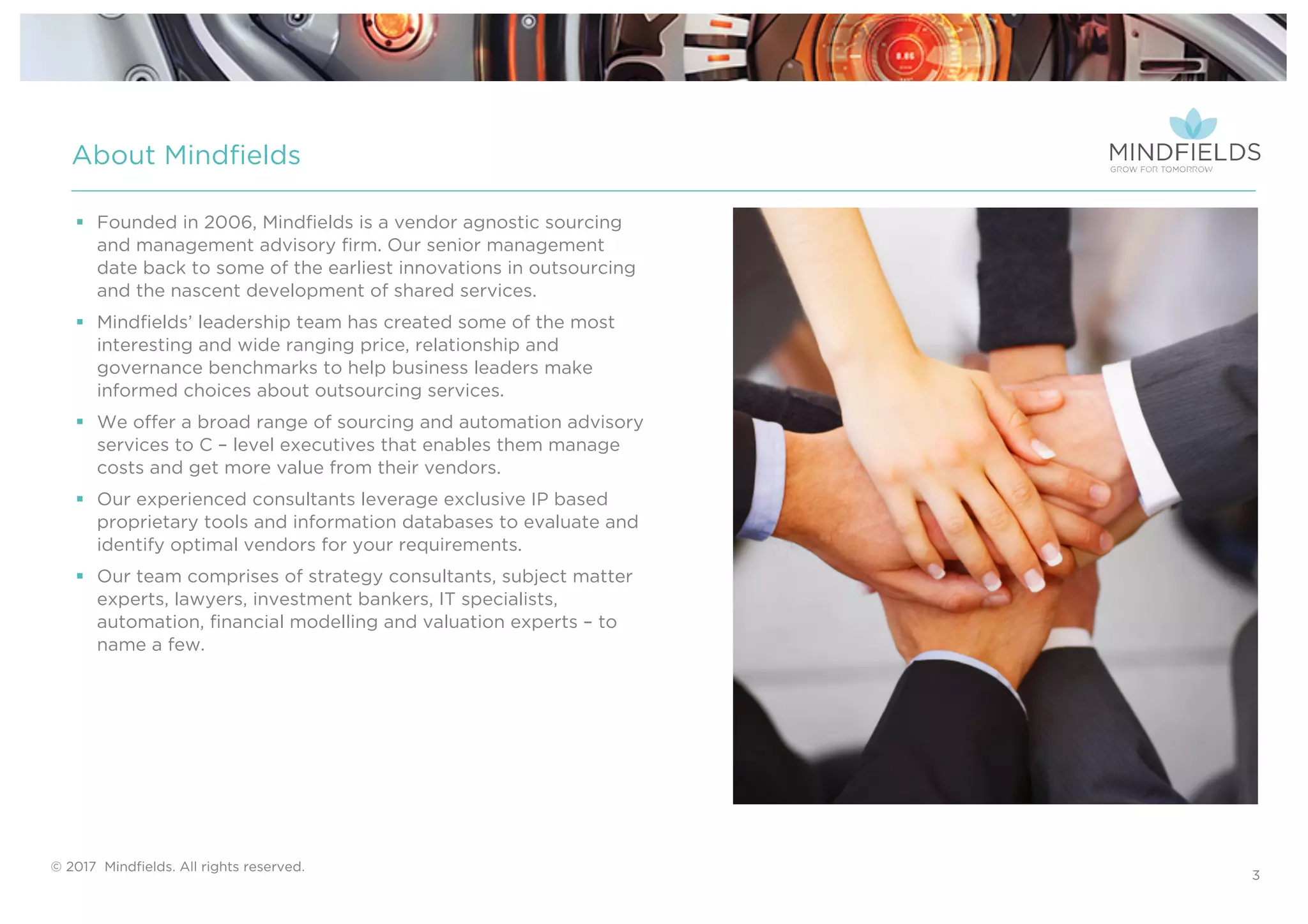© 2017 Mindﬁelds. All rights reserved.
§ Founded in 2006, Mindfields is a vendor agnostic sourcing
and management advisory firm. Our senior management
date back to some of the earliest innovations in outsourcing
and the nascent development of shared services.
§ Mindfields’ leadership team has created some of the most
interesting and wide ranging price, relationship and
governance benchmarks to help business leaders make
informed choices about outsourcing services.
§ We offer a broad range of sourcing and automation advisory
services to C – level executives that enables them manage
costs and get more value from their vendors.
§ Our experienced consultants leverage exclusive IP based
proprietary tools and information databases to evaluate and
identify optimal vendors for your requirements.
§ Our team comprises of strategy consultants, subject matter
experts, lawyers, investment bankers, IT specialists,
automation, financial modelling and valuation experts – to
name a few.
About Mindfields
3
 