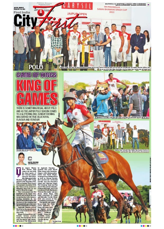 JAIPUR, MONDAY,
FEBRUARY 28, 2022
www.firstindia.co.in I www.firstindia.co.in/epaper/ I twitter.com/thefirstindia
facebook.com/thefirstindia I instagram.com/thefirstindia 09
he Jaipur Winter
Polo Season 2022
came to an end with
the final match of
the Carysil Jaipur
Open for HH Briga-
dier Maharaja Sawai
Bhawani Singh, MVC being
played at the Rajasthan Polo
Club on Sunday. This 16 goal
tournament concluded with
the Vimal Arion Achievers
defeating Sona Polo by one
goal to claim the trophy
.
This tournament was the
highlight of the Jaipur Polo
Season and its finale was just
as spectacular with 3 players
scoring hattricks in one
match! But without any doubt
the hero of the evening was
Padmanabh Singh of the erst-
while royal family of Jaipur.
Jagdeesh Chandra graced
the event as the special guest
and congratulated the win-
ning team.
Singer, Harman Kaur per-
formed various popular
songs. The trophy was award-
ed to the winner and runner-
up teams of the tournament
by Jagdeesh Chandra,
popular cine actor Zayed
Khan along with Ravindra
Singal, ADG Maharashtra
Police and Vinita Singal,
Principal Secy Maharashtra
as well as Chirag Parekh,
M.D Acrysil Ltd  Sheetal
Parekh, and also Narendra
Singh and Digvijay Singh.
The winning team had Raj
Sports Min Ashok Chandna,
Padmanabh Singh, Juan Cruz
Losada and Chris Mackenzie.
Veteran film-maker and pro-
ducer, Akbar Khan, well
know musicians DJ Aqeel
and Malaika Parekh Khan
were also present at the
presentation ceremony.
The match saw many
faces from the Pink
City's glitterati to
cheer the teams such
as Rajeev Arora,
Bhim Singh, Dinesh
MN, Siddhant
Singh, Samarth
Kasliwal, Archa-
na Saboo and KS
Garcha among
others.
T
POLO
KAVITA CHAUHAN
cityfirst@firstindia.co.in
KING OF
GAMES
THERE IS SOMETHING REGAL ABOUT POLO
AND AS THE JAIPUR POLO SEASON COMES
TO A GLITTERING END, SUNDAY EVENING
WAS BATHED IN TRUE-BLUE ROYAL
FLAVOUR AND FERVOUR!
GAME OF KINGS
Narendra Singh, Padmanabh Singh, Digvijay Singh, Jagdeesh Chandra and
Zayed Khan with ‘Salsa’, the Best Polo Pony of the tournament
Narendra Singh and Gauravi Kumari
THE MAHARAJA OF GOODWILL: Padmanabh Singh hoisted on shoulders by his enthusiastic supporters after the victory
Jagdeesh Chandra, Zayed Khan and Chirag Parekh award the winning trophy to Ashok Chandna, Padmanabh Singh, Juan Cruz Losada and Chris Mackenzie of the winning ‘Vimal Arion Achievers’ team.
Also seen are (L-R) IV Rohet, Vikram Singh Rathore, Parul Rai, Digvijay Singh, Narendra singh and Sheetal Parekh
Padmanabh Singh
—PHOTOS
BY
SANTOSH
SHARMA

SUNIL
SHARMA
 