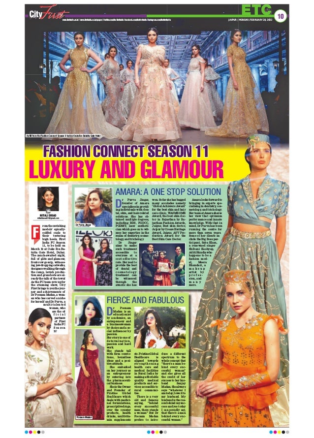 ETC
www.firstindia.co.in I www.firstindia.co.in/epaper/ I twitter.com/thefirstindia I facebook.com/thefirstindia I instagram.com/thefirstindia JAIPUR | MONDAY, FEBRUARY 28, 2022
10
FASHION CONNECT SEASON 11
LUXURY AND GLAMOUR
rom the ravishing
models’ epically-
coiffed curls to
their teetering
high heels, First
India FC Season
11, to be held on
March 12 at Oaks Ibn Ba-
tutta Gate Hotel, Dubai.
The much-awaited night,
full of glitz and glamour,
front-row gossip, witness-
ing jaw-dropping catwalks,
designers walking through
the ramp, lavish produc-
tion and grand sets are al-
ready the talk of the town!
As the FC team revs up for
the stunning show, City
First brings to you the jour-
ney and achievements of
Dr Poonam Madan, a wom-
an who has carved a niche
for herself and Dr Purva, a
multi-talented
woman, who
are the of-
f i c i a l
partners
of First
India FC
S e a s o n
11!
MITALI DUSAD
mitalidusad01@gmail.com
F
AMARA: A ONE STOP SOLUTION
D
r Purva Jingar,
founder of Amara
specialises in provid-
ing individuals with den-
tal, skin, and hair-related
solutions. She has ob-
tained multiple degrees,
including BDS, PGDCC,
PGDMT, laser aestheti-
cian which goes on to wit-
ness her expertise in the
realm of dentistry, cosme-
tology, and trichology
.
Dr Jingar
aims to make
such treatment
accessible to
everyone at a
cost-effective
rate. Her zeal to
provide the best
of dental and
c o s m e t o l o g y
treatment can
be witnessed
through the
awards she has
won. So far she has bagged
many accolades namely
‘Global Achievers Award’
for the best skin and hair
care clinic, WASME SME
Award, the best skin doc-
tor in Rajasthan by Ra-
jasthan Fashion Awards,
Jaipur, Best skin doctor,
Jaipur by Creare Heritage
Award, Jaipur, ASV Pro-
duction Award for the
Best Skin Care Doctor.
Amara looks forward to
bringing in experts spe-
cialising in dentistry, cos-
metology, and trichology.
Her team at Amara shares
her view that optimum
performance and innate
knowledge. With that in
mind, Dr Purva has been
running the centre for
more than seven years.
Some of her clients in-
clude the Big Boss par-
ticipant, Saba Khan,
a renowned singer
Shibani Kashyap,
Aditi Hundia who
happens to be a
fashion mod-
el, Meera
Bhandari, a
m a k e u p
artist by
p r o f e s -
sion, and
m a n y
more.
D
r Poonam
Madan is an
educationist
by academics, an
entrepreneur and
a businesswoman
by choice and a so-
cial influencer by
passion.
Her story is one of
deter mination,
passion and hard
work.
She stands tall
with firm convic-
tions, boundless
ideas and a posi-
tive attitude.
She embarked
on her journey as
an entrepreneur
by entering into
the pharmaceuti-
cal business.
She is the Owner
and Founder of
Pristine Global
Healthcare which
deals with medici-
nal formulations,
prescriptive drugs,
over the counter
products, health
drinks, multivita-
min supplements
etc. Pristine Global
Healthcare is
aligned towards
s t r e n g t h e n i n g
health care and
medical facilities
in Rural India by
making affordable
quality medical
products and ser-
vices accessible to
rural communi-
ties.
There is a very
old and famous
saying, “behind
every successful
man, there stands
a woman” But Dr
Poonam Madan
prefers to intro-
duce a different
spectrum to the
whole concept that
“there’s a man be-
hind every suc-
cessful woman”
and she gives all
the credit of her
success to her hus-
band Sanjay
Madan. She always
says “whatever I
am today
, I owe it to
my husband. My
husband is the rea-
son behind my suc-
cess and yes today
I can proudly say,
that there’s a man
behind every suc-
cessful woman.”
FIERCE AND FABULOUS
A still from the Fashion Connect Season 9 held at Oaks Ibn Batutta Gate Hotel
Poonam Madan
Dr Purva Jingar
 