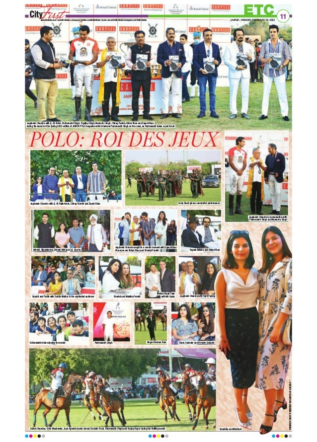 ETC
www.firstindia.co.in I www.firstindia.co.in/epaper/ I twitter.com/thefirstindia I facebook.com/thefirstindia I instagram.com/thefirstindia JAIPUR | MONDAY, FEBRUARY 28, 2022
11
POLO: ROI DES JEUX
Jagdeesh Chandra with (L-R) Ankur, Padmanabh Singh, Digvijay Singh, Narendra Singh, Chirag Parekh, Akbar Khan and Zayed Khan
during the launch of the Spring 2022 edition of JAIPUR POLO magazine which features Padmanabh Singh on the cover, as Padmanabh takes a quick look
Jagdeesh Chandra with (L-R) Rajiv Arora, Chirag Parekh and Zayed Khan Army Band gives a wonderful performance
Jagdeesh Chandra in conversation with
Padmanabh Singh and Narendra Singh
Jagdeesh Chandra caught in a candid moment with Zayed Khan
Also seen are Akbar Khan and Sheetal Parekh
Ashvini, Vijaylakshmi, Dinesh MN and Col. Garcha
Gayatri and Pratik with Sudhir Mathur  the captivated audience
Enthusiastic kids enjoying the match
Ashok Chandna, Chris Mackenzie, Juan Agustin Garcia Grossi, Gonzalo Fucci, Padmanabh Singh and Sunjay Kapur during the thrilling match
Padmanabh Singh Singer Harman Kaur Charu Sachdev and Devyani Jaipuria
Vanshika and Medhavi
Sheetal and Malaika Parekh Jagdeesh Chandra with Tripti Pandey
Mohan Singh Tada
with Mr Gyula
Yogesh Mishra and Akbar Khan
—PHOTOS
BY
SANTOSH
SHARMA

SUNIL
SHARMA
 