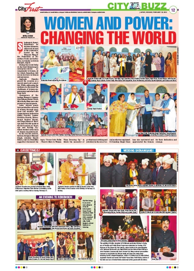 hakuntala Rawat,
Rajasthan’s In-
dustries Minister,
addressed women
at the conference,
hosted by the
Women’s Wing of
the Federation of Ra-
jasthan Trade and Indus-
tries, on Sunday at Jewels
Banquet, Jaipur.
During the recent budg-
et, the Chief Minister gave
enterprise-related ar-
rangements to women, af-
ter which Rajasthan will
see an increase in women
entrepreneurs.
Jagdeesh Chandra
graced the occasion as a
special guest and a panel-
list. While addressing the
audience, he discussed the
challenges of women em-
powerment and what holds
them back.
Chairperson of Ra-
jasthan Women’s Commis-
sion Rehana Rayaz Chisti,
MLA Rafiq Khan were also
present as special guests.
Later, various panel-
lists pacified the curiosity
of women through ques-
tions and answers. GIT
Commissioner Industries
Shilpi Purohit, Lawyer
Nivedita Sharda, Educa-
tionist Sanjeev Biyani,
and Department of Start-
ups Amit Purohit spoke at
the first session on ‘Start-
ups and Scaling Up,’
which worked on the lines
of women empowerment.
In the second session,
fashion designer Himmat
Singh, jeweller Smriti
Bohra, and CA Shraddha
Aggarwal discussed the
topic; “Dress Code Talks
- There’s More to Women
Than Dressing Up,” in
which the necessity of
professional clothing and
jewellery in the era of so-
cial media was explained.
IG Sandeep Singh Chau-
han also motivated and
appreciated the women
for their dedication and
courage.
WOMEN AND POWER:
CHANGING THE WORLD
12
JAIPUR | MONDAY, FEBRUARY 28, 2022
www.firstindia.co.in I www.firstindia.co.in/epaper/ I twitter.com/thefirstindia I facebook.com/thefirstindia I instagram.com/thefirstindia
CITY BUZZ
GET VACCINATED
STAY MASKED
S
MITALI DUSAD
mitalidusad01@gmail.com
Vinit Khicha, Arvind Khicha, Jagdeesh Chandra, Dr IM Khicha, SK Jain and SK Khicha
Shakuntala Rawat addressing the audience
Rafiq Khan
Jagdeesh Chandra with Richa Chattani, Toshi Vijay, Sunita Sharma and Himmat Singh
Jagdeesh Chandra Sandeep Singh Chauhan
Jagdeesh Chandra with (L-R) Sunita Sharma, Toshi Vijay, Payal Chaudhary, Richa Chattani, Ammika Haldia, Sakshi Ahuja, Poonam Madan, Lalita Kucchal,
Sandeep Singh Chauhan, Himmat Singh, Neha Gupta, Tripti Sanganeria, Hema Harchandani, Juhi Kedia, Priyanka Agnihotri, Jyoti Parmar and Nisha
Rehana Riyaz Chisti, Shakuntala Rawat, Rafiq Khan, Suresh Agarwal
presenting the award to Sangeeta Agarwal
WEDDING SHENANIGANS!
Jagdeesh Chandra was greeted by Rehana Riyaz Chisti,
Chairperson, Rajasthan State Women Commission, as the
latter paid a courtesy visit on Sunday, February 27.
Jagdeesh Chandra greeted Dr Rituraj Sharma of the First
India family on the occasion of his birthday on February 27,
Sunday.
GREETINGS!
—PHOTOS
BY
MUKESH
KIRADOO
The wedding of Arnika, daughter of Dr Nirmala and Arvind Khicha to Sudip,
son of Pramila and Pradip Kumar Dugar was solemnised on Sunday, 27th
February at The Palace by Park Jewels, Jaipur. Arnika is the granddaughter
of Dr Indermal Khicha and Late Rajni Khicha and her father Arvind Khicha is
Joint President (Commercial) Shree Cement Ltd. Many eminent personalities
reached to congratulate the Khicha family and bless the newly-weds
including former Lokayukt Rajasthan, Justice S S Kothari and Dr Anita Kothari,
Jagdeesh Chandra and senior BJP leader Yunus Khan. Vinit Khicha, brother of
the bride and son of Arvind Khicha welcomed all the guests with his father.
—PHOTOS
BY
MUKESH
KIRADOO
City First brings
to you some
more glimpses
of the All
India Captain
Durga Prasad
Choudhary Hindi
Seva Samman
2022, organised
by the popular
daily, Dainik
Navjyoti, at Hotel
Radisson on
Saturday.
AN EVENING TO REMEMBER!
Jagdeesh Chandra with Sabir Khan, Ramcharan Bohra, Vijay Choudhary,
Hans Kumar, Amod Kumar and Harsh Choudhary
Harsh Choudhary, PK Goyal, Sanjay Jhala,
Ashok Parnami, BL Soni and Gaurav Goyal
Jagdeesh Chandra with Pooja Chatar, Arvind Khicha, Vinit,
Mumkasha Khicha, Pradeep Khicha and Lokesh Chatar Justice SS Kothari and Dr Anita Kothari with Jagdeesh Chandra
Yunus Khan
The groom, Sudip during the Toran ceremony
Gaurav Goyal with his wife Arun Chaturvedi with Moti Lal
—PHOTOS
BY
SANTOSH
SHARMA
 