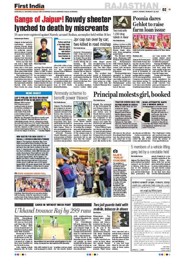 First India Bureau
Jaipur: The Rajasthan
government is promot-
ing theft by bringing an
amnesty scheme to big
thieves who steal elec-
tricity, from which one
can take advantage of
four and a half lakhs by
depositing fifty thou-
sand rupees for theft of
electricity worth five
lakh rupees. There is
also an exemption to de-
posit in 6 installments.
Advocate Poonam-
Chand Bhandari, gen-
eral secretary of Public
Against Corruption As-
sociation and president
of Rajasthan High
Court Senior Lawyer
Association, said that
the Gehlot government
is looting the common
man and giving benefits
to thieves with money.
If the common man is
unable to deposit the
electricity bill in any
way, then the connec-
tion is disconnected.
First India Bureau
Jaipur: The Karni Vihar
police station has busted
a gang of car, two-wheel-
er theives, with the ar-
rest of five members.
Police have recovered 7
cars and two bikes from
their possession. The
gang’s kingpin is a sus-
pended constable of Ra-
jasthan Police, who,
along with his accom-
plice, had earlier planned
to steal a vehicle while in
jail and started crimes
after coming out of jail.
So far they have done
over two dozen incidents.
Shubham Jain
Ajmer: BJP state presi-
dent Satish Poonia dur-
ing his one-day visit to
Ajmer on Sunday said
that by April 6, the par-
ty’s foundation day, the
work of formation of
Panna units across Ra-
jasthan will be complet-
ed. He also targeted the
Congress over farmers’
loan waiver saying, “It
has been more than
1,100 days since Rahul
Gandhi promised farm-
ers’ loan waiver. CM
Ashok Gehlot must
muster up the courage
to fulfil this promise.”
Raising the REET pa-
per leak issue, Poonia
said that small fish
were caught in the case
and only the CBI can
trap the bigger ones.
Poonia said that after
internship was
made mandatory for
availing allowance, the
youth rejected Con-
gress government’s al-
lowance scheme.
RAJASTHAN
JAIPUR | MONDAY, FEBRUARY 28, 2022
02
www.firstindia.co.in I www.firstindia.co.in/epaper/ I twitter.com/thefirstindia I facebook.com/thefirstindia I instagram.com/thefirstindia
Thiruvananthapuram
(PTI): Uttarakhand
thrashed Rajasthan by
299 runs on the fourth
and final day of their
Ranji Trophy Elite
Group E match here on
Sunday to top the points
table with 12 points.
Resuming at 58 for 3
in pursuit of a mam-
moth target of 455, Ra-
jasthan caved in with-
out much of a fight as
they were bundled out
for 155 in 68.4 overs.
Only captain Ashok
Maneria (45, 89 balls,
2X4, 2X6) battled it out
and managed to stitch
together a 44-run stand
for the fourth wicket
with nightwatchman
Kamlesh Nagarkoti (12,
73 balls, 1 four).
For Uttarakhand,
left-arm spinners Ma-
yank Mishra (4 for 26)
and Swapnil Singh (4
for 62) did most of the
damage and bowled the
team to a well-deserved
victory and six points.
From 150 for 6, the
Rajasthan chase fizzled
out quickly as three
wickets fell in the space
of 10 balls to bring an
end as Rajesh Bishnoi
was absent hurt.
U’khand trounce Raj by 299 runs
CAVED IN WITHOUT MUCH FIGHT
Gangs of Jaipur! Rowdy sheeter
lynched to death by miscreants
18 cases were registered against Naresh; accused Roshan, accomplice held within 18 hrs
Jpr cop run over by car;
two killed in road mishap
First India Bureau
Jaipur/Gang apur
City: A big case of hit
and run came to the fore
in Jaipur. The car driv-
er ran away after delib-
erately hitting the po-
liceman. He was
stopped by the police
team for questioning on
the blockade. At first he
stopped the car, then re-
versed it and then
mounted the car on the
policeman standing in
front. Policeman in-
jured in both legs, frac-
ture in hand.
In another incident,
tractor trolley filled
with illegal gravel
wreaked havoc on two
families in Gangapur
city. Two bike riders
died in a tractor-trolley
collision.
The accident hap-
pened at Kishorpura
Piloda. Two youths resi-
dent of Baglai village
were going on a bike.
Police took both the
bodies to Wazirpur Hos-
pital.
Satyanarayan Sharma
Jaipur: In the battle for
supremacy, history-
sheeter Naresh Singh
Pahari lynched to death
by unknown miscre-
ants in Jaipur. Overall,
18 cases were registered
against the history-
sheeter. Over 12 wounds
were found on his body
.
Police say that Nar-
esh had a fight with
miscreants in the Mu-
hana area a few days
ago. It is being said that
these miscreants killed
Naresh in the gang war.
The incident is of VT
Road in Shipra Path po-
lice station area late on
Saturday night where
the miscreants attacked
Naresh with sticks.
They broke his arms
and legs. The seriously
injured Naresh was
taken to SMS Trauma
Center by locals, where
he succumbed to inju-
ries on Sunday
.
Police said that the
deceased Naresh was a
history sheeter. No case
was registered against
Naresh Singh Pahari
after 2019. After a long
time, a case of Arms
Act was registered
against him at Muhana
police station.
Meanwhile, police ar-
rested the main ac-
cused, Roshan and his
accomplice within just
18 hours in the direc-
tion of DCP South
Mridul Kachhwa.
Naresh Singh Pahari
Satish Poonia at the organisational meeting of BJP Ajmer division
on Sunday.
Poonia dares
Gehlot to raise
farm loan issue
NEW ROSTER FOR HIGH COURT: 11
SINGLE, 2 DIVISION BENCHES FORMED
Jaipur: A The hearing in Rajasthan High Court
Jaipur bench will be held according to the new
roster from February 28. Chief Justice Akil Kureshi
will hear in the main bench, Jodhpur. In the new
roster, 11 single benches and two division benches
have been constituted. Justice MM Srivastava and
Justice Anoop Kumar Dhand will hear in the first
division bench. This bench will hear matters like
DB Special Appeal (Writ), DB PIL Matters, Tax
Matters and others. Justice Pankaj Bhandari and
Justice Virendra Kumar will hear in the second
division bench. It will hear cases of DB Special
Appeal (Writ), DB Special Appeal (Civil), DB Family
Matters, DB Cat Matters, criminal leave to appeal,
habeas corpus plea, contempt cases and others.
Bikaner: With murmurs
that Congress party is
looking to bring its Assem-
bly election candidates to
Rajasthan, it seems the
Aam Aadmi Party (AAP)
is also looking to tread
Congress’ line. AAP’s Chief
Minister face Bhagwant Singh Mann recently spent
2 days in Bikaner’s Narendra Bhawan Hotel and
interestingly enough, there is a discussion among
the hotel staff about one of his ‘habits’! Meanwhile,
there were 2-3 other candidates who had accompa-
nied him. However, in AAP’s circles it is also being
claimed that Bhagwant Mann had come to Bikaner to
remove the fatigue of elections. —Laxman Raghav
Rajasthan State Kabaddi union executive election
held on Sunday. Under the supervision of Justice
Justice Karni Singh Rathore, Mahabir Singh Rathore,
Karan Singh, and Arun Saraswat were present.
Mayank Mishra took seven wickets against Rajasthan in the first
innings. (Screengrab from video tweeted by @BCCIdomestic).
AAP’S PUNJAB CM FACE BHAGWANT
MANN SPOTTED IN BIKANER HOTEL
NEWS DIGEST
Principalmolestsgirl,booked
First India Bureau
Bundi: The principal
of the Government Up-
per Primary School, lo-
cated in the Taleda po-
lice station area of
Bundi district, molest-
ed a Class 8 student. On
the complaint of the
victim, the police regis-
tered a case under the
POCSO Act and started
an investigation.
Police Officer Digvi-
jay Gurjar said that an
11-year-old girl student
of Government Upper
Primary School located
in Taleda police station
area has lodged a re-
port. She studies in the
8th class in the school.
It is alleged that Prabhu
Lal, the school princi-
pal, called her to his
room on Friday and did
an obscene act with her.
On the second day on
Saturday, she again
called the girl to his
room and molested her.
The frightened victim
girl reached home and
told the family members
about the actions of
Principal Prabhu Lal.
TRACTOR DRIVER HELD FOR
RAPING MINOR IN BARAN
Two held with
1,290 drug
tablets in Alwar
MAN ATTEMPTS RAPE
ON 2 MINOR GIRLS
Baran: A tractor driver has been
arrested for raping
an 11-year-old girl in
Mangrol town of Baran
district. Mangrol police
station officer Ramswa-
roop Meena said that the
incident happened on
February 24. That victim
asked for a lift from the accused,
Sonu Jat, took her near the water
supply department and raped her.
First India Bureau
Alwar: Action on NH-
48 under Mission-100 of
Bhiwadi SP Shantanu
Kumar Singh. Inter-
state drug smuggling
gang busted.
The Bhiwadi DST-2
team, Neemrana DSP
Mahavir Singh Shekha-
wat, Shahjahanpur
SHO Vikram Singh ar-
rested 2 youths and
seized 1,290 intoxicat-
ing tablets from their
possession.
The drug tablets were
smuggled to Punjab.
The police registered a
case under various sec-
tions of the NDPS Act.
Shahjahanpur police
engaged in investiga-
tion of the case.
Sri Ganganagar: A 35-year-old man
tried to rape two minor
girls. The ages of the
two girls are said to be 4
and 5 years. Due to the
shepherd’s alertness,
the ghastly incident
was avoided. The family
members of the girls ac-
cused Birja Ram Bawri. Police started
investigation by registering a case
under POCSO Act.
STATE KABADDI UNION POLL
‘Amnesty scheme to
benefit power thieves’
5 members of a vehicle lifting
gang led by a constable held
Two jail guards held with
mobile,tobacco in shoes
Ravi Katara
Bharatpur: Two
guards were caught
carrying mobile
phones and tobacco
pouches for the pris-
oners by hiding them
in the sole of the
shoes. When the
guards were going in-
side while changing
duty, RAC policemen
caught them.
They searched eve-
ryone in turn, when
two guards Narpat
and Mustaq were
searched, they got sus-
picious. Their shoes
were removed and a
mobile lead, a keypad
mobile, 6 tobacco
pouches were found in
both the shoes of Nar-
pat and Mustaq.
A case has been
filed by the jail offi-
cials at Sever police
station.
Seized items.
The candidates of
Pharmacist recruitment
and School Lecturer
recruitment-2018 met
former CM Vasundhara
Raje at her residence
on Sunday. “Pharmacist
recruitment is pending
for 3 years and the govt
has not done anything
yet even on the promise
of creating 14% posts
in School Lecturer
Recruitment,” Raje
said. She said the govt
should complete it with
4,105 posts by adding
new posts and creating
689 posts in School
Lecturer Recruitment.
RAJE’S
‘PUBLIC’
CONCERN!
Police said that
a few days back,
Naresh again
became active
and started
threatening the
local traders in
the market
राजस्ान सरकार
कारायालर आबकारी आरुक्त, राजस्ान, उदरपुर
आबकारी भवन, 2 गुमाननरा वाला, पंचवटी, उदरपुर (राज.) 313001
क्रमांक: प.23(1)आब/लेखा/भांग/2022/1465 दिनांक: 26.02.2022
भांग समूहों हे्तु नननवदा सूचना
आबकारी एवं मद्य संयम नीदि वर्ष 2022-23 एवं वर्ष 23-24 के प्ावधान अनुसार
राजस्ान आबकारी अदधदनयम 1950 ि्ा उसके अनिग्षि बने राजस्ान आबकारी दनयम,
1956 के अनिग्षि वर्ष 2022-23 के िौरान 30 भांग समूहों के ्ोक एवं खुिरा दवक्रय के
दलये अनुज्ापत्र (Licence) सवीकृि करने हेिु दनदविाएं आमंदत्रि की जािी हैं। दनदविा की
मुखय शितें दनम्ानुसार हैं :
1. भांग समूहों का दववरण दनदविा प्लेख (Tender Document) में उललेदखि है, जो
दवभागीय वेबसाईट https://www.rajexcise.gov.in पर उपलबध है।
2. दनदविािािा द्ारा एक से अदधक समूह के दलए भी दनदविा प्सिुि की जा सकिी है, परनिु
प्तयेक समूह के दलए पृ्क-पृ्क दनदविा प्पत्र पर दनदविा प्सिुि करना आवशयक
होगा। दनदविा में प्सिादवि समूह का नाम सपषट रूप से उललेदखि दकया जावे।
3. प्सिादवि समूह के दलए दनदविा प्पत्र में वही रादश अंदकि की जावे, जो दनदविािािा
दिनांक 1.4.2022 से 31.3.2023 िक की अवदध के दलए अनुज्ा फीस के रूप में िेना
चाहिा है। यह रादश आरदषिि रादश से कम नहीं होनी चादहए।
4. भांग समूहों हेिु आरदषिि रादश के 10 प्दिशि के बराबर अमानि रादश (earnest
money) दनदविा के सा् िेय होगी। यह रादश दनदविा के संबंध में दवसिृि दनिदेश एवं
शितों के अनुसार आबकारी आयुकि, राजस्ान, उियपुर के पषि में ट्रेजरी चालान द्ारा
राजकोर में जमा करानी होगी अ्वा आबकारी आयुकि, राजस्ान, उियपुर के पषि में
उियपुर में िेय बैंक ड्ाफट के रूप में भी प्सिुि की जा सकिी है। दनदविा के सा् वांदिि
अमानि रादश जमा नहीं कराने की सस्दि में दनदविा पर दवचार नहीं दकया जायेगा।
5. दनदविा के संबंध में अनय सभी शितें दनदविा प्पत्र के सा् संलग्न दवसिृि दनिदेश एवं शितें
ि्ा अनुज्ापत्रों की शितों के अनुसार होंगी। दनदविािािा द्ारा प्सिादवि दकसी प्कार की
कोई शि्ष मानय नहीं होगी।
6. दनदविा प्लेख दवभागीय वेबसाईट https://www.rajexcise.gov.in से डाउनलोड
दकया जाकर दनदविा शुलक रादश रूपये 1000/- (एक हजार मात्र) जररये बैंक ड्ाफट /
नकि जमा करवाने होंगे।
7. इचिछुक वयसकि अपनी दनदविा दनधा्षररि प्पत्र में बनि दलफाफे में दिनांक 14.03.2022
को अपरानह 3.00 बजे िक काया्षलय आबकारी आयुकि, 2-गुमादनयावाला, पंचवटी,
उियपुर में प्सिुि कर सकिे हैं। फैकस अ्वा अनय दकसी प्कार से प्सिुि दनदविा मानय
नहीं होगी। प्ापि दनदविाएं उसी दिन अपरानह 4.00 बजे उपसस्ि दनदविािािाओं के
समषि खोली जाएंगी। आबकारी आयुकि को दबना कारण बिाये दकसी भी दनदविा को
सवीकार / असवीकार करने का पूण्ष अदधकार होगा।
(चे्तन देवडा)
आबकारी आरुक्त,
राजस्ान, उदरपुर
DIPR/C/...../2022
 