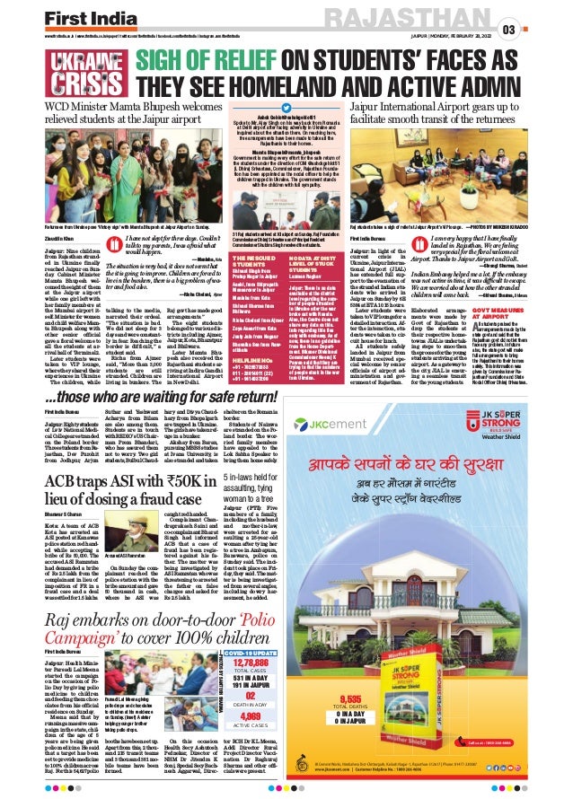 RAJASTHAN
JAIPUR | MONDAY, FEBRUARY 28, 2022
03
www.firstindia.co.in I www.firstindia.co.in/epaper/ I twitter.com/thefirstindia I facebook.com/thefirstindia I instagram.com/thefirstindia
SIGH OF RELIEF ON STUDENTS’ FACES AS
THEY SEE HOMELAND AND ACTIVE ADMN
WCD Minister Mamta Bhupesh welcomes
relieved students at the Jaipur airport
...thosewhoarewaitingforsafereturn!
ACB traps ASI with `50K in
lieu of closing a fraud case
Raj embarks on door-to-door ‘Polio
Campaign’ to cover 100% children
Raj students takes a sigh of relief at Jaipur Airport’s VIP lounge. —PHOTOS BY MUKESH KIRADOO
Returnees from Ukraine pose ‘Victory sign’ with Mamta Bhupesh at Jaipur Airport on Sunday.
Jaipur International Airport gears up to
facilitate smooth transit of the returnees
Ziauddin Khan
Jaipur: Nine children
from Rajasthan strand-
ed in Ukraine finally
reached Jaipur on Sun-
day
. Cabinet Minister
Mamta Bhupesh wel-
comed the eight of them
at the Jaipur airport
while one girl left with
her family members at
the Mumbai airport it-
self. Minister for women
and child welfare Mam-
ta Bhupesh along with
other senior official
gave a floral welcome to
all the students at ar-
rival hall of Terminal 2.
Later students were
taken to VIP lounge,
where they shared their
experiences in Ukraine
The children, while
talking to the media,
narrated their ordeal.
“The situation is bad.
We did not sleep for 3
days and were constant-
ly in fear. Reaching the
border is difficult,” a
student said.
Richa from Ajmer
said, “More than 3,000
students are still
stranded. Children are
living in bunkers. The
Raj govt has made good
arrangements.”
The eight students
belonged to various dis-
tricts including Ajmer,
Jaipur, Kota, Bharatpur
and Bhilwara.
Later Mamta Bhu-
pesh also received the
Rajasthani students ar-
riving at Indira Gandhi
International Airport
in New Delhi.
Shivani Singh from
Pratap Nagar in Jaipur
Aashi, from Shiprapath
Mansarovar in Jaipur
Manisha from Kota
Shivani Sharma from
Bhilwara
Richa Chelani from Ajmer
Zoya Ansari from Kota
Justy Jain from Nagaur
Bhavnika Sen from Raw-
atbhata
+91 - 7026573333
011 - 23014011 (22)
+91 - 9414037200
I have not slept for three days. Couldn’t
talk to my parents, I was afraid what
would happen.
—Manisha, Kota
The situation is very bad, it does not seem that
the it is going to improve. Children are forced to
live in the bunkers, there is a big problem of wa-
ter and food also.
—Richa Chelani, Ajmer
First India Bureau
Jaipur: In light of the
current crisis in
Ukraine,JaipurInterna-
tional Airport (JIAL)
has extended full sup-
porttotheevacuationof
the stranded Indian stu-
dents who arrived in
Jaipur on Sunday by 6E
5384 at ETA 10:15 hours.
Later students were
takentoVIPloungefora
detailed interaction. Af-
ter the interaction, stu-
dents were taken to cir-
cuit house for lunch.
All students safely
landed in Jaipur from
Mumbai received spe-
cial welcome by senior
officials of airport ad-
ministration and gov-
ernment of Rajasthan.
Elaborated arrange-
ments were made by
Govt of Rajasthan to
drop the students at
their respective home-
towns.JIALisundertak-
ing steps to smoothen
theprocessfortheyoung
students arriving at the
airport. As a gateway to
the city, JIAL is ensur-
ing a seamless transit
for the young students.
All students praised the
arrangements made by the
state govt and said that the
Rajasthan govt did not let them
face any problem. In future
also, the state govt will make
full arrangements to bring
the Rajasthani to their homes
safely. This information was
given by Commissioner Ra-
jasthan Foundation and State
Nodal Officer Dhiraj Srivastava.
GOVT MEASURES
AT AIRPORT
I am very happy that I have finally
landed in Rajasthan. We are feeling
very special for the floral welcome at
Airport. Thanks to Jaipur Airport and GoR.
—Sivangi Sharma, Student
Indian Embassy helped me a lot. If the embassy
was not active in time, it was difficult to escape.
We are worried about how the other stranded
children will come back. —Shivani Sharma, Bhilwara
THE RESCUED
STUDENTS
NO DATA AT DISTT
LEVEL OF STUCK
STUDENTS
HELPLINE NOs
Laxman Raghav
Jaipur: There is no data
available at the district
level regarding the num-
ber of people stranded
in Ukraine after the war
broke out with Russia.
Also, the Centre does not
share any data on this.
Info regarding this lies
only with embassy. As of
now, there is no guideline
from the Home Depart-
ment. Bikaner Divisional
Commissioner Neeraj K
Pawan said that they are
trying to find the numbers
of people stuck in the war
torn Ukraine.
Ashok Gehlot@ashokgehlot51
Spoke to Mr. Ajay Singh on his way back from Romania
at Delhi airport after facing adversity in Ukraine and
inquired about the situation there. On reaching here,
free arrangements have been made to take all the
Rajasthanis to their homes.
Mamta Bhupesh@mamta_bhupesh
Government is making every effort for the safe return of
the students under the direction of CM @ashokgehlot51
ji. Dhiraj Srivastava, Commissioner, Rajasthan Founda-
tion has been appointed as the nodal officer to help the
children trapped in Ukraine. The government stands
with the children with full sympathy.
First India Bureau
Jaipur:Eightystudents
of Lviv National Medi-
cal College are stranded
on the Poland border.
ThreestudentsfromRa-
jasthan, Dev Purohit
from Jodhpur, Arjun
Suthar and Yashwant
Acharya from Bilara
are also among them.
Students are in touch
withREDIO’sUSChair-
man Prem Bhandari,
who has assured them
not to worry
. Two girl
students,BulbulChaud-
hary and Divya Chaud-
hary from Bhopalgarh
are trapped in Ukraine.
The girls have taken ref-
uge in a bunker.
Akshay from Baran,
pursuing MBBS studies
at Ivana University
, is
also stranded and taken
shelter on the Romania
border.
Students of Nainwa
are stranded on the Po-
land border. The wor-
ried family members
have appealed to the
Lok Sabha Speaker to
bring them home safely
.
Bhanwar S Charan
Kota: A team of ACB
Kota has arrested an
ASI posted at Kanawas
police station red hand-
ed while accepting a
bribe of Rs 50,000. The
accused ASI Ramratan
had demanded a bribe
of Rs 2.5 lakh from the
complainant in lieu of
imposition of FR in a
fraud case and a deal
was settled for 1.5 lakhs.
On Sunday the com-
plainant reached the
police station with the
bribe amount and gave
50 thousand in cash,
where he ASI was
caught red handed.
Complainant Chan-
draprakash Saini and
co-complainant Bharat
Singh had informed
ACB that a case of
fraud has been regis-
tered against his fa-
ther. The matter was
being investigated by
ASI Ramratan who was
threatening to arrested
the father on false
charges and asked for
Rs 2.5 lakh.
Jaipur (PTI): Five
members of a family,
including the husband
and mother-in-law,
were arrested for as-
saulting a 25-year-old
woman after tying her
to a tree in Ambapura,
Banswara, police on
Sunday said. The inci-
dent took place on Fri-
day, they said. The mat-
ter is being investigat-
ed from several angles,
including dowry har-
assment, he added.
First India Bureau
Jaipur: Health Minis-
ter Parsadi Lal Meena
started the campaign
on the occasion of Po-
lio Day by giving polio
medicine to children
and feeding them choc-
olates from his official
residence on Sunday
.
Meena said that by
runningamassivecam-
paign in the state, chil-
dren of the age of 5
years are being given
polio medicine. He said
that a target has been
set to provide medicine
to 100% children across
Raj. For this 54,627 polio
booths have been set up.
Apart from this, 2 thou-
sand 215 transit teams
and 3 thousand 381 mo-
bile teams have been
formed.
On this occasion
Health Secy Ashutosh
Pednekar, Director of
NHM Dr Jitendra K
Soni,SpecialSecyBach-
nesh Aggarwal, Direc-
tor RCH Dr KL Meena,
Addl Director Rural
Project Director Vacci-
nation Dr Raghuraj
Sharma and other offi-
cials were present.
12,78,886
TOTAL CASES
531 IN A DAY
191 IN JAIPUR
02
DEATH IN A DAY
9,535
TOTAL DEATHS
0 IN A DAY
0 IN JAIPUR
COVID-19 UPDATE
ACTIVE CASES
4,969
Parsadi Lal Meena giving
polio drops and chocolates
to children at his residence
on Sunday. (Inset) A sister
helping younger brother
taking polio drops.
5 in-laws held for
assaulting, tying
woman to a tree
—PHOTOS
BY
SANTOSH
SHARMA
31 Raj students arrived at IGI airport on Sunday. Raj Foundation
Commissioner Dhiraj Srivastava and Principal Resident
Commissioner Shubhra Singh received the students.
Accused ASI Ramratan
 