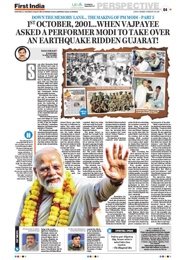 PERSPECTIVE
JAIPUR | MONDAY, FEBRUARY 28, 2022
04
www.firstindia.co.in I www.firstindia.co.in/epaper/ I twitter.com/thefirstindia I facebook.com/thefirstindia I instagram.com/thefirstindia
1ST
OCTOBER, 2001…WHEN VAJPAYEE
ASKED A PERFORMER MODI TO TAKE OVER
AN EARTHQUAKE RIDDEN GUJARAT!
DOWN THE MEMORY LANE… THE MAKING OF PM MODI – PART 5
S
oon after Narendra Modi
left Gujarat and came to
Delhi over the compromise
formula, he was given the
charge of BJP’s national
secretary
. He was also made
incharge of Punjab and
Jammu  Kashmir in addi-
tion to Haryana, Chandi-
garh (UT) and Himachal
Pradesh. Modi once again
provedhispoliticalacumen
and BJP emerged as a big
political force in Haryana
and Chandigarh during
1996 assembly elections.
His magical run contin-
ued and he managed to
form BJP government in
Himachal Pradesh in 1998
under the leadership of
Prem Kumar Dhumal. This
gave a new height to Modi’s
stature at national level
and the BJP appointed him
as the organisational gen-
eral secretary
.
“Modijiisalwayseagerto
learn new things. If I could
learn computers way back
in 1996, it was the inspira-
tion of Modi ji,” remembers
Manohar Lal Khattar,chief
minister of Haryana.
BJPwasgainingstrength
at national level and in vari-
ous states. Modi’s political
strategyandorganisational
skills were playing a major
role in party’s emergence.
Just then in May
, 1999, Kar-
gilwarbrokeoutandIndian
Armed Forces gave befit-
ting reply to Pakistan’s in-
vasion. The entire world
witnessed the unique war-
fare of Indian forces, which
won the battle without
crossing the line of control.
Narendra Modi was devas-
tated with the loss of lives
of soldiers and he went to
meet the injured soldiers.
He showed solidarity with
them and praised their
courage and valour.
“A soldier had lost both
his arms in a mines blast.
Modi has gone to meet
him in the hospital.
Modi asked the sol-
dier, it must be pain-
ingbadly
.Thesoldier
replied - it was pain-
ing till last evening.
Now that we have
won back the Tiger
Hills, the
pain has
vanished. Modi was down
with tears with that reply
,”
remembered Prem Kumar
Dhumal, chief minister,
Himachal Pradesh.
The grand victory in
Kargil war brought back
Vajpayee government for
the third time in 1999. Modi
was also becoming power-
ful at national level with
the party gaining strength
day by day
. However, in his
home state Gujarat, Modi
was still not that influen-
tial. The party suffered
massivedefeatinlocalbody
election in 2000. In the same
year on Republic Day
, Guja-
rat suffered the worst ever
earthquake resulting into
deaths of 10,000 people.
“The situation was
dreadful specially in
Kutch region. Now if we
look at Bhuj, one can’t im-
agine that the district was
down in shambles post the
earthquake in 2000.
But Modi ji believes in find-
ingopportunityincalamity
.
He practised this key strat-
egy to rebuild and trans-
form the shredded Bhuj
into a modern city,” remi-
nisced Vishnu Pandya, a
senior journalist.
The inaction of the then
Gujarat’s chief minister
Keshubhai Pa-
tel during the relief
work was questioned.
The public also showed
its anger by defeating BJP
in the bypoll of Sabarkan-
tha Lok Sabha and Sabar-
mati Vidhansabha. There
was unrest in the party
.
On 1st October 2001, Con-
gress leader Madhav Rao
Scindia died in a helicopter
crash. Along with him a
cameraman Gopal Singh
Bisht also lost his life. Nar-
endra Modi was attending
the cremation ceremony of
Bisht when his mobile
phonerang.Theprimemin-
ister Atal Bihari Vajpayee
was on the other line. He
asked Modi to meet him in
the evening. And on that
evening Modi received
marching orders for Guja-
rat to replace chief minis-
ter Keshu Bhai Patel who
had failed miserably in re-
constructionof earthquake
ridden state.
After becoming the
chief minister, the first
lesson Modi learnt was
from his mother Heera
Bai who said “Beta koi
ghoos de to lena mat ( Nev-
er take bribe from anyone).
Four months passed
since Modi was sworn in.
As per the law, he had to be-
come member of assembly
within 6 months. So, in Feb-
ruary 2002, he contested by-
election from Rajkot-II as-
semblyseatandenteredthe
assembly where he reigned
supreme till he got into the
parliament in 2014. For
Modi, who had ensured vic-
tory for several leaders
over last one and half dec-
ades, a win for himself was
just a cakewalk.
Soon after Modi entered
the Gujarat assembly, fol-
lowing Godhra train burn-
ing case which changed the
entire political discourse in
the state. On 27th February
2002, 20 years back, rioters
set afire S-6 coach of Sabar-
mati Express which was
coming from Ayodhya. The
target was lives of karse-
vaks returning from Ayod-
hya. As many as 59 people
lost their lives which trig-
gered communal riots in
various parts of the state.
“Modi requested for po-
licehelpfromvariousstates
including Congress-ruled
states. But no one came up
for help. He also asked for
military support. The next
daymilitarycameintoforce
to control the violence. It’s
purely malicious publicity
that Modi has fanned the
violence,” said Uday Ma-
hurkar, a senior journalist.
It was a big challenge for
Modi to maintain commu-
nal harmony and peace in
Gujarat amid targeted at-
tacks from the opposition.
“The so-called secularists
from across the country ac-
cused Modi for wrong do-
ing and igniting commu-
nal violence in the state.
They did everything to de-
fame Modi. But Modi ji
never lost patience,” said
Vijay Rupani, former chief
minister of Gujarat.
The opposition sharp-
ened their attacks on Modi
and in July 2002, Governor
S S Bhandari dissolved the
Gujarat Assembly on the
recommendation of the
state council of ministers
on Friday paving the way
for early election in the ri-
ot-torn state. The assembly
was dissolved nine months
ahead of its term.
Undeterred by the turn
of events, Narendra Modi
launched Gaurav Yatra
across Gujarat towns to
bring back the glory of Gu-
jarat by winning 127 seats
out of 182 assembly seg-
ments and paving the way
for his oath taking ceremo-
ny at Gandhinagar Raj
Bhavan as the Chief Min-
ister for the second time.
To be continued….
SHASHIKANT
SHARMA
The writer is Consulting
Editor, First India
Narendra Modi was
devastated with the loss of
lives of soldiers and he went
to meet the injured soldiers.
He showed solidarity with
them and praised their
courage and valour. “A
soldier had lost both his
arms in a mines blast. Modi
has gone to meet him in the
hospital. Modi asked the
soldier, it must be paining
badly. The soldier replied -
it was paining till last
evening. Now that we have
won back the Tiger Hills,
the pain has vanished. Modi
was down with tears with
that reply,” remembered
Prem Kumar Dhumal,
chief minister, Himachal
Pradesh.
Narendra Modi meeting victims of Gujarat Earthquake.
Modi visiting a devastated Bhuj.
Narendra Modi visiting Kargil in 1999
to show solidarity with the soldiers.
FEB 23,
2022
 Vol 3  Issue No. 263
 RNI NO. RAJENG/2019/77764.
Printed and published by Anita Hada Sangwan
on behalf of First Express Publishers. Printed
at Bhaskar Printing Press, D.B. Corp Limited,
Shivdaspura, Tonk Road, Jaipur. Published at
304, 3rd Floor, City Mall, Bhagwan Das Road,
C-Scheme, Jaipur-302001, Rajasthan. Phone
0141-4920504.
Editor-In-Chief: Jagdeesh Chandra.
Editor: Anita Hada Sangwan responsible for
selection of news under the PRB Act
Today in the country
right from Parliament to
Panchayat, women are
attaining new heights. In
new and bigger roles in
the Army, daughters are
protecting the country.
Women are the directors of
thousands of new start-ups
that have started over the
years.-Prime Minister Shri @
narendramodi #MannKiBaat
Dharmendra Pradhan
@dpradhanbjp SPIRITUAL SPEAK
Perform your obligatory
duty, because action is
indeed better than
inaction.
—The Bhagavad Gita
TOP
TWEETS
Lauded the efforts
of our hardworking
Indian physicians
 highlighted their
abiding sense of service
towards humanity
during #COVID19
pandemic at the XII
Annual Conference of
Global Association of
Physicians of Indian
Origin.
Dr Mansukh Mandaviya
@mansukhmandviya
Promoted by
Unique Shri LLP
 