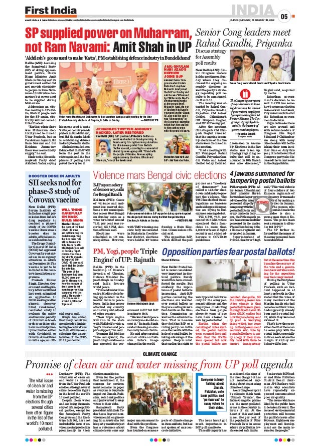 INDIA
JAIPUR | MONDAY, FEBRUARY 28, 2022
05
www.firstindia.co.in I www.firstindia.co.in/epaper/ I twitter.com/thefirstindia I facebook.com/thefirstindia I instagram.com/thefirstindia
Lucknow (PTI): The
vital issue of clean air
and water is missing
from the Uttar Pradesh
elections though several
cities here often figure
in the list of the world’s
10 most polluted.
Despite clean water
and air being the main-
stay of life, major politi-
cal parties, except for
the Samajwadi Party,
Congress and the Rash-
triya Lok Dal, have not
included the issue of en-
vironmental protection
prominently in their
election manifestos.
Even for the parties
that mentioned it, the
concern for environ-
ment remains on paper
as everyone is busy talk-
ing about Jinnah, Paki-
stan, vote bank politics
and‘pariwarvad’tosway
voters to their sides.
Samajwadi Party
president Akhilesh Ya-
dav has a degree in en-
vironmental engineer-
ing from Australia but
his party manifesto just
has a reference about
climate issue sans any
major announcement to
deal with the problem.
Even the Congress
has touched on some as-
pects of climate change
in its manifesto, but has
not spoken of any con-
crete initiative.
The issue hasn’t got
much importance in
BJP poll manifesto.
The saffron party has
mentioned cleaning of
the river Ganga but has
not mentioned any-
thing about countering
climate change.
According to a report
by climate think tank
‘Climate Trends’, the
Indus-Gangetic plains
are the most polluted
areas in the country in
terms of air. At the
heart of this vast land-
mass, 99.4 per cent of
the population of Uttar
Pradesh lives in areas
where air pollution lev-
els exceed safe limits.
Senior state BJP lead-
er and State Pollution
Control Board chair-
man JPS Rathore told
media why scientists
have repeatedly ex-
pressed concerns about
poor air quality
.
“The issues which are
liked by the public have
to be taken forward. The
issue of environmental
protection will become
the public’s issue after
10 years. Right now, em-
ployment and develop-
ment are the main is-
sues for the people.”
Promise of clean air and water missing from UP poll agenda
CLIMATE CHANGE

The vital issue
of clean air and
water is missing
from the UP
elections though
several cities
here often figure
in the list of the
world’s 10 most
polluted.
Ballia (ANI): Accusing
the Samajwadi Party
(SP) of doing appease-
ment politics, Union
Home Minister Amit
Shah on Sunday said its
government earlier did
not provide electricity
to people on Ram Nava-
mi and Sri Krishna Jan-
motsav, but power used
to be supplied during
Muharram.
Addressing an elec-
tion meeting in UP's Bal-
lia, Shah if people vote
for the SP again, elec-
tricity will not come to
Uttar Pradesh.
“Earlier, when there
was Muharram elec-
tricity used to come to
Uttar Pradesh, but on
Parshuram Jayanti, Sri
Ram Navami and Sri
Krishna Janmotsav
there was no electricity
supply,” he said.
Shah took a jibe at Sa-
majwadi Party chief
Akhilesh Yadav, saying
his goons used to make
'katta', or country-made
pistols,inBundelkhand,
but PM Narendra Modi
is establishing defence
industry to make shells.
Shah also exuded con-
fidence that the BJP will
form the govt in the
state again and the four
phases of polling have
paved the way for it.
SPsuppliedpoweronMuharram,
not Ram Navami: Amit Shah in UP
‘Akhilesh’s goonsusedtomake‘Katta’,PMestablishingdefenceindustryinBundelkhand’
Union Home Minister Amit Shah waves to the supporters during a public meeting for the Uttar
Pradesh Assembly elections, at Phephna, in Ballia on Sunday. —PHOTO BY PTI
Senior Cong leaders meet
Rahul Gandhi, Priyanka
New Delhi (ANI): Sen-
ior Congress leaders
held a meeting on Sun-
day where they dis-
cussed the ongoing as-
sembly elections as
well the party’s strate-
gy regarding poll re-
sults to be announced
on March 10.
The meeting was at-
tended by Rahul Gan-
dhi, Priyanka Gandhi,
Rajasthan CM Ashok
Gehlot, Chhatisgarh
CM Bhupesh Baghel,
and MP KC Venugopal.
After the meeting,
Chhatisgarh CM Bhu-
pesh Baghel revealed
that the ongoing assem-
bly elections of the five
states were discussed in
the meeting.
“Had a meeting with
KC Venugopal. Rahul
Gandhi, Priyanka Gan-
dhi Vadra and Ashok
Gehlot today. Detailed
discussion on Assem-
bly Elections in the five
states was taken up.
Strategy regarding re-
sults that will be an-
nounced on 10th March
was also discussed,”
Baghel said, as quoted
by media.
Rajasthan govern-
ment’s decision to re-
vert to OPS has some-
how become an election
issue as well. Last week,
Priyanka Gandhi hailed
the Rajasthan govern-
ment’s decision.
Rajya Sabha elections
are also around and
with veteran leaders of
Congress like Kapil
Sibal and P Chidambar-
am along with many
other leaders will be fin-
ishing their term in ei-
ther June or July this
year, it is believed that
Congress party also dis-
cussed the vacant seats
in the Rajya Sabha.
Kolkata (PTI): Cases
of violence and mal-
practices marred elec-
tions to 107 municipali-
ties across West Bengal
on Sunday even as a
voter turnout of around
76.51 per cent was re-
corded till 5 PM, elec-
tion officials said.
Elections were
scheduled in 108 mu-
nicipalities. However,
with TMC winning one
civic body uncontested
in Dinhata in Coochbe-
har district, elections
were held in 107 towns
Sunday, a State Elec-
tion Commission offi-
cial said.
The opposition BJP,
which dubbed the poll
process as a “mockery
of democracy” has
called a 12-hour shut-
down on Monday to pro-
test the violence. The
TMC has dubbed the al-
legations as baseless
and said opposition par-
ties are trying to find
excuses sensing defeat.
Till 5 PM, 76.51 per
cent of 95.6 lakh voters
exercised their fran-
chise in more than
2,000 wards amid tight
security and strict ad-
herence to COVID-19
guidelines.
Violence mars Bengal civic elections
PM, Yogi, people ‘Triple
Engine’ of UP: Rajnath
Ballia (PTI): In the
backdrop of Russia’s
invasion of Ukraine,
Defence Minister Ra-
jnath Singh on Sunday
said India favours
world peace.
“Prime Minister Nar-
endra Modi’s role is be-
ing appreciated on the
matter. India is peace-
lover. India has never
attacked any country
and never grabbed land
of other country
.
“Now triple engine
will run in the state
with PM Modi’s vision,
Yogi’s mission and peo-
ple’s support,” he said.
Terming PM Modi as
“true samajwadi’, Ra-
jnath Singh said no one
has repeated the gov-
ernment in UP but BJP
is going to do it.
“We want world peace
and everyone should ac-
cept it,” Rajnath Singh
said addressing an elec-
tion rally here in Bairia.
He said after surgical
and air strike on Paki-
stan India’s image
changed in the world.
4 jawans summoned for
tampering postal ballots
Pithoragarh (PTI): Af-
ter former Uttarakhand
chief minister Harish
Rawatsharedapurport-
edvideoof thearmy
personnel allegedly
tampering with the
postal ballots in an
army centre in Jam-
mu, the Pithoragarh po-
lice have summoned four
personnel in the matter.
Thesoldiersbelongtothe
2 Kumaon regiment and
are posted in Jammu.
Superintendent of
Police Lokeshwar Singh
said, “This viral video is
of four soldiers of two
Kumaon regiments of
thearmy
.Itwasmade
viral by making a
video in Jammu.
The person who
sent and made the
video is also a
young man from 2 Ku-
maon. The police have
sent a summon to all un-
der 161 CrPC.”
The SP further in-
formedthatthenamesof
thearmypersonnelhave
been identified.
Sharat K Verma
New Delhi: Postal bal-
lot is never considered
very important in elec-
toral politics. Rarely
would this have even af-
fected the results. But
suddenly the impor-
tance of postal ballot is
increasing. Anti-BJP
parties contesting the
elections are worried
over postal ballots as
they are casting unveri-
fied doubts on the Elec-
tion Commission as
well as the administra-
tion. That is because
they feel that BJP or a
ruling party can influ-
ence the results with the
help of postal ballot, by
taking advantage of the
system. Keep in mind
that earlier, the right to
vote by postal ballot was
only for the army per-
sonnel-officers and the
employees conducting
elections. Now, people
above 80 years of age
have been allowed to
vote by postal ballot.
Earlier, when the
counting of votes start-
ed, the postal ballots
were counted first and
after that the EVMs
were opened but now
the postal ballots are
counted alongside, till
the counting is over. An-
other change is that
postalballotsweregiven
through Booth Level Of-
ficer (BLO) earlier but
now they are being sent
by post. A worrying
thing which has come
up is that government
servants who vote by
postal ballot have to car-
ry a copy of their iden-
tity card with them to
ensure transparency
but at the same time this
breaches the secrecy of
the vote and a govern-
ment servant who is vot-
ing for the opposition
may feel compromised.
During the first phase
of polling in Uttar
Pradesh, such an inci-
dent happened on at
least one booth in Gha-
ziabad that the votes of
many members of the
Muslim family
, who had
come to cast their votes,
had supposedly already
been cast by postal bal-
lot, while they were not
aware of it.
That's how the oppo-
sition feel that there can
be some play with the
postal ballot, especially
in those seats where the
margin of victory and
defeat will be less.
Oppositionpartiesfearpostalballots!
Jammu: Senior Con-
gress leader Ghulam
Nabi Azad's nephew
Mubashir Azad joined
the BJP on Sunday and
said he was influenced
by PM Narendra Modi's
developmental works
at the ground level.
Mubashir Azad, the son
of Ghulam Nabi Azad's
youngest brother Liaqat
Ali, also said his uncle
was disrespected by
the Congress leadership
which hurt him and led
to him parting ways
with the grand old party.
JK: GHULAM
NABI AZAD'S
NEPHEW
JOINS BJP
Mubashar Azad with JK
BJP chief Ravinder Raina.
SII seeks nod for
phase-3 study of
Covovax vaccine
New Delhi (PTI):
Serum Institute of
India has sought per-
mission from India’s
drug regulator to
conduct a phase-3
study of its COVID
vaccine Covovax as a
booster dose in
adults, official sourc-
es said on Sunday
.
TheDrugsControl-
ler General Of India
(DCGI) had approved
Covovax for restrict-
ed use in emergency
situations in adults
on December 28. The
vaccine is yet to be
included in the coun-
try’s inoculation pro-
gramme.
Prakash Kumar
Singh, Director, Gov-
ernment and Regula-
tory Affairs at SII had
last week submitted
an application to
DCGI seeking nod for
phase-3, observer-
blind, randomised,
controlled study to
evaluate the safety
and immunogenicity
of Covovax as boost-
er dose on those who
have received prima-
ry vaccination either
with Covishield or
Covaxinatleastthree
months ago, an offi-
cial source said.
Singh has stated
that many countries
are already adminis-
tering booster doses
to their citizens con-
sidering the uncer-
tainties of the COV-
ID-19 pandemic.
BOOSTER DOSE IN ADULTS
Mumbai: Though
the curve of the third
COVID-19 wave
almost flattened, the
decision regarding
the face mask rule
will be taken care-
fully, Maha Health
Min Rajesh Tope said
on Sunday. Tope’s
comments come a
day after Maharash-
tra reported 893
COVID-19 cases and
eight fatalities due to
the infection.
“The peak of the
third wave had seen
48,000 cases per
day in Maharashtra.
Now the number of
fresh cases is not
even ten per cent (as
compared with the
peak). The number
of active cases is
around 9,000 now,
Tope said.
WILL THINK
CAREFULLY
ON MASK
RULE: MAHA
New Delhi (ANI): BJP president JP Nadda’s Twitter ac-
count was hacked on Sunday morning. A
tweet asking for cryptocurrency donations
for Ukraine was posted from Nadda’s
Twitter account, according to a screenshot
shared by news agency ANI. “Stand with
the people of Ukraine. Now accepting
cryptocurrency donations. Bitcoin and
Ethereum,” one of the tweets read.
JP NADDA’S TWITTER ACCOUNT
HACKED, LATER RESTORED
Senior Cong leaders Rahul Gandhi and Priyanka Gandhi Vadra.
The Congress government
of Rajasthan has taken a
big decision in the interest
of government employees
by implementing the Old
Pension Scheme. The Con-
gress party is fully dedi-
cated to the interests of
government employees.
—Priyanka Gandhi,
Congress leader
Police personnel detain a BJP supporter during a protest against
the alleged poll violence during the West Bengal Municipal
Elections, in Kolkata on Sunday. —PHOTO BY ANI
Defence Min Rajnath Singh
Everyone is busy
talking about
Jinnah,
Pakistan, vote
bank politics and
‘pariwarvad’ to
sway voters to
their sides.
Discuss strategy
for Assembly
poll results
BJP says mockery
of democracy, calls
for Bengal Bandh Rawatsharedapurport-
edvideoof thearmy
personnel allegedly
postal ballots in an
army centre in Jam-
thearmy
.Itwasmade
viral by making a
video in Jammu.
The person who
sent and made the
video is also a
U’KHAND
U’KHAND
 