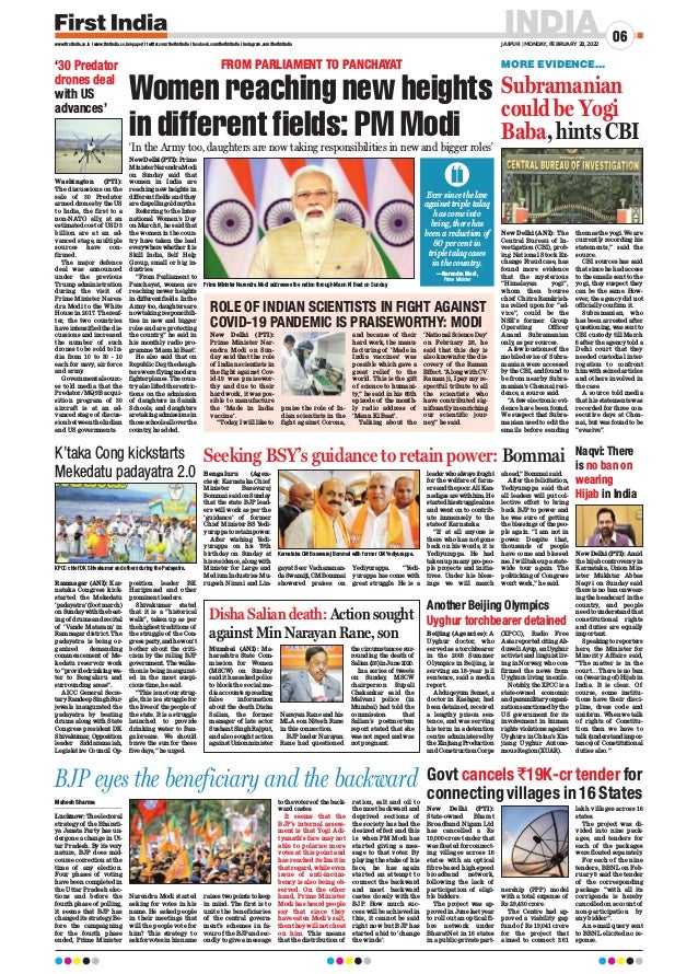INDIA
JAIPUR | MONDAY, FEBRUARY 28, 2022
06
www.firstindia.co.in I www.firstindia.co.in/epaper/ I twitter.com/thefirstindia I facebook.com/thefirstindia I instagram.com/thefirstindia
Mahesh Sharma
Lucknow:Theelectoral
strategy of the Bharati-
ya Janata Party has un-
dergone a change in Ut-
tar Pradesh. By its very
nature, BJP does mid-
course correction at the
time of any election.
Four phases of voting
have been completed in
the Uttar Pradesh elec-
tions and before the
fourth phase of polling,
it seems that BJP has
changed its strategy
. Be-
fore the campaigning
for the fourth phase
ended, Prime Minister
Narendra Modi started
asking for votes in his
name. He asked people
in their meetings that
will the people vote for
him? This strategy to
askforvotesinhisname
raises two points to keep
in mind. The first is to
unite the beneficiaries
of the central govern-
ment’s schemes in fa-
vour of the BJP and sec-
ondly to give a message
to the voters of the back-
ward castes.
It seems that the
BJP’s internal assess-
ment is that Yogi Adi-
tyanath’s face may not
able to polarise more
votes at this point and
has reached its limit in
that regard, while even
issue of anti-incum-
bency is also being ob-
served. On the other
hand, Prime Minister
Modi has heard people
say that since they
have eaten Modi’s salt,
then they will not cheat
on him. This means
that the distribution of
ration, salt and oil to
the most backward and
deprived sections of
the society has had the
desired effect and this
is when PM Modi has
started giving a mes-
sage to that voter. By
playing the stake of his
face, he has again
started an attempt to
connect the backward
and most backward
castes closely with the
BJP. How much suc-
cess will be achieved in
this, it cannot be said
right now but BJP has
started a bid to ‘change
the winds’.
BJP eyes the beneficiary and the backward Govt cancels `19K-cr tender for
connecting villages in 16 States
New Delhi (PTI):
State-owned Bharat
Broadband Nigam Ltd
has cancelled a Rs
19,000-crore tender that
was floated for connect-
ing villages across 16
states with an optical
fibre-based high-speed
broadband network,
following the lack of
participation of eligi-
ble bidders.
The project was ap-
proved in June last year
to roll out an optical fi-
bre network under
BharatNet in 16 states
in a public-private part-
nership (PPP) model
with a total expense of
Rs 29,430 crore.
The Centre had ap-
proved a viability gap
fund of Rs 19,041 crore
for the project that
aimed to connect 3.61
lakh villages across 16
states.
The project was di-
vided into nine pack-
ages, and tenders for
each of the packages
were floated separately
.
For each of the nine
tenders, BBNL on Feb-
ruary 8 said the tender
of the corresponding
package “with all its
corrigenda is hereby
cancelled on account of
non-participation by
any bidder”.
An e-mail query sent
to BBNL elicited no re-
sponse.
‘In the Army too, daughters are now taking responsibilities in new and bigger roles’
FROM PARLIAMENT TO PANCHAYAT
New Delhi (PTI):Prime
MinisterNarendraModi
on Sunday said that
women in India are
reaching new heights in
different fields and they
are dispelling old myths.
Referring to the Inter-
national Women’s Day
on March 8, he said that
the women in the coun-
try have taken the lead
everywherewhetheritis
Skill India, Self Help
Group, small or big in-
dustries.
“From Parliament to
Panchayat, women are
reaching newer heights
in different fields. In the
Army too, daughters are
now taking responsibili-
ties in new and bigger
roles and are protecting
the country
,” he said in
his monthly radio pro-
gramme ‘Mann ki Baat’.
He also said that on
Republic Day
, the daugh-
ters were flying modern
fighterplanes.Thecoun-
try also lifted the restric-
tions on the admission
of daughters in Sainik
Schools, and daughters
aretakingadmissionsin
thoseschoolsalloverthe
country
, he added.
‘30 Predator
drones deal
with US
advances’
Naqvi: There
is no ban on
wearing
Hijab in India
ROLE OF INDIAN SCIENTISTS IN FIGHT AGAINST
COVID-19 PANDEMIC IS PRAISEWORTHY: MODI
New Delhi (PTI):
Prime Minister Nar-
endra Modi on Sun-
day said that the role
of Indian scientists in
the fight against Cov-
id-19 was praisewor-
thy and due to their
hard work, it was pos-
sible to manufacture
the ‘Made in India
vaccine’.
“Today, I will like to
praise the role of In-
dian scientists in the
fight against Corona,
and because of their
hard work, the manu-
facturing of ‘Made in
India vaccines’ was
possible which gave a
great relief to the
world. This is the gift
of science to humani-
ty,” he said in his 86th
episode of the month-
ly radio address of
‘Mann Ki Baat’.
Talking about the
‘National Science Day’
on February 28, he
said that this day is
also known for the dis-
covery of the Raman
Effect. “Along with CV
Raman ji, I pay my re-
spectful tribute to all
the scientists who
have contributed sig-
nificantly in enriching
our scientific jour-
ney,” he said.
Washington (PTI):
The discussions on the
sale of 30 Predator
armed drones by the US
to India, the first to a
non-NATO ally, at an
estimated cost of USD 3
billion are at an ad-
vanced stage, multiple
sources have con-
firmed.
The major defence
deal was announced
under the previous
Trump administration
during the visit of
Prime Minister Naren-
dra Modi to the White
House in 2017. Thereaf-
ter, the two countries
have intensified the dis-
cussions and increased
the number of such
drones to be sold to In-
dia from 10 to 30 - 10
each for navy, air force
and army
.
Governmental sourc-
es told media that the
Predator/MQ9B acqui-
sition program of 30
aircraft is at an ad-
vanced stage of discus-
sion between the Indian
and US governments.
New Delhi (PTI): Amid
the hijab controversy in
Karnataka, Union Min-
ister Mukhtar Abbas
Naqvi on Sunday said
there is no ban on wear-
ing the headscarf in the
country, and people
need to understand that
constitutional rights
and duties are equally
important.
Speaking to reporters
here, the Minister for
Minority Affairs said,
“The matter is in the
court… There is no ban
on (wearing of) Hijab in
India. It is clear.. Of
course, some institu-
tions have their disci-
pline, dress code and
uniform. When we talk
of rights of Constitu-
tion then we have to
talk (understand impor-
tance) of Constitutional
duties also.”
New Delhi (ANI): The
Central Bureau of In-
vestigation (CBI), prob-
ing National Stock Ex-
change Fraud case, has
found more evidence
that the mysterious
“Himalayan yogi”,
whom then bourse
chief Chitra Ramkrish-
na relied upon for “ad-
vice”, could be the
NSE’s former Group
Operating Officer
Anand Subramanian
only, as per sources.
A few locations of the
mobile device of Subra-
manian were accessed
by the CBI, and found to
be from nearby Subra-
manian’s Chennai resi-
dence, a source said.
“A few electronic evi-
dence have been found.
We suspect that Subra-
manian used to edit the
emails before sending
them as the yogi. We are
currently recording his
statements,” said the
source.
CBI sources has said
that since he had access
to the emails sent to the
yogi, they suspect they
can be the same. How-
ever, the agency did not
officially confirm it.
Subramanian, who
has been arrested after
questioning, was sent to
CBI custody till March
6 after the agency told a
Delhi court that they
needed custodial inter-
rogation to confront
him with seized articles
and others involved in
the case.
A source told media
that his statements was
recorded for three con-
secutive days at Chen-
nai, but was found to be
“evasive”.
Subramanian
could be Yogi
Baba, hints CBI
Prime Minister Narendra Modi addresses the nation through Mann Ki Baat on Sunday.
KPCC chief DK Shivakumar and others during the Padayatra.
Women reaching new heights
in different fields: PM Modi
K’taka Cong kickstarts
Mekedatu padayatra 2.0
Ramnagar (ANI): Kar-
nataka Congress kick-
started the Mekedatu
‘padayatra’ (foot march)
onSundaywiththebeat-
ing of drums and recital
of ‘Vande Mataram’ in
Ramnagar district. The
padayatra is being or-
ganised demanding
commencement of Me-
kedatu reservoir work
to“providedrinkingwa-
ter to Bengaluru and
surrounding areas”.
AICC General Secre-
taryRandeep SinghSur-
jewala inaugurated the
padayatra by beating
drums along with State
Congress president DK
Shivakumar,Opposition
leader Siddaramaiah,
Legislative Council Op-
position leader BK
Hariprasad and other
prominent leaders.
Shivakumar stated
that it is a “historical
walk”, taken up as per
the highest traditions of
the struggle of the Con-
gress party
,andhewon’t
bother about the criti-
cism by the ruling BJP
government. The walka-
thon is being inaugurat-
ed in the most auspi-
cious time, he said.
“This is not our strug-
gle, this is a struggle for
the lives of the people of
the state. It is a struggle
launched to provide
drinking water to Ban-
galoreans. We should
brave the sun for these
five days,” he urged.
Seeking BSY’s guidance to retain power: Bommai
Bengaluru (Agen-
cies): Karnataka Chief
Minister Basavaraj
Bommai said on Sunday
that the state BJP lead-
ers will work as per the
‘guidance’ of former
Chief Minister BS Yedi-
yurappa to retain power.
After wishing Yedi-
yurappa on his 79th
birthday on Sunday at
hisresidence,alongwith
Minister for Large and
Medium Industries Mu-
rugesh Nirani and Lin-
gayat Seer Vachananan-
daSwamiji,CMBommai
showered praises on
Yediyurappa. “Yedi-
yurappa has come with
great struggle. He is a
leaderwhoalwaysfought
for the welfare of farm-
ersandthepoor.AllKan-
nadigasarewithhim.He
startedhisstrugglealone
and went on to contrib-
ute immensely to the
state of Karnataka.
“If at all anyone is
there who has not gone
back on his words, it is
Yediyurappa. He had
taken up many pro-peo-
ple projects and initia-
tives. Under his bless-
ings we will march
ahead,” Bommai said.
After the felicitation,
Yediyurappa said that
all leaders will put col-
lective effort to bring
back BJP to power and
he was sure of getting
the blessings of the peo-
ple again. “I am not in
power. Despite that,
thousands of people
have come and blessed
me. I will take up a state-
wide tour again. The
politicking of Congress
won’t work,” he said.
Another Beijing Olympics
Uyghur torchbearer detained
Beijing (Agencies): A
Uyghur doctor, who
served as a torchbearer
in the 2008 Summer
Olympics in Beijing, is
serving an 18-year jail
sentence, said a media
report.
Abduqeyum Semet, a
doctor in Kashgar, had
been detained, received
a lengthy prison sen-
tence, and was serving
his term in a detention
centre administered by
the Xinjiang Production
and Construction Corps
(XPCC), Radio Free
Asia reported citing Ab-
duweli Ayup, an Uyghur
activist and linguist liv-
ing in Norway
, who con-
firmed the news from
Uyghurs living in exile.
Notably
, the XPCC is a
state-owned economic
andparamilitaryorgani-
zation sanctioned by the
US government for its
involvement in human
rights violations against
Uyghurs in China’s Xin-
jiang Uyghur Autono-
mous Region (XUAR).
Disha Salian death: Action sought
against Min Narayan Rane, son
Mumbai (ANI): Ma-
harashtra State Com-
mission for Women
(MSCW) on Sunday
said it has asked police
to block the social me-
diaaccountsspreading
false information
about the death Disha
Salian, the former
manager of late actor
Sushant Singh Rajput,
and also sought action
againstUnionminister
Narayan Rane and his
MLA son Nitesh Rane
in this connection.
BJP leader Narayan
Rane had questioned
the circumstances sur-
rounding the death of
Salian(28)inJune2020.
In a series of tweets
on Sunday, MSCW
chairperson Rupali
Chakankar said the
Malvani police (in
Mumbai) had told the
commission that
Salian’s postmortem
report stated that she
was not raped and was
not pregnant.
Karnataka CM Basavaraj Bommai with former CM Yediyurappa.
Ever since the law
against triple talaq
has come into
being, there has
been a reduction of
80 per cent in
triple talaq cases
in the country.
—Narendra Modi,
Prime Minister
MORE EVIDENCE...
 