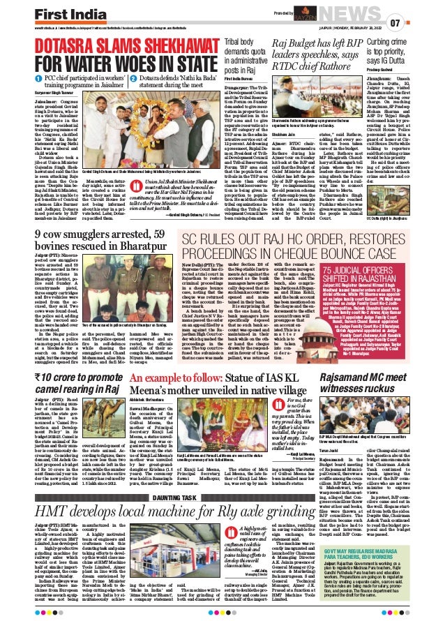 Suryaveer Singh Tanwar
Jaisalmer: Congress
state president Govind
Singh Dotasra, who is
on a visit to Jaisalmer
to participate in the
two-day residential
training programme of
the Congress, clarified
his ‘Nathi Ka Bada’
statement saying Nathi
Bai was a liberal and
child widow.
Dotasra also took a
jibe at Union Minister
Gajendra Singh Shek-
hawat and said that he
is seen attacking Raje
more than the Con-
gress. “Despite him be-
ing Jal Shakti Minister,
Rajasthan is unable to
get benefits of Central
schemes. Like Barmer
and Jodhpur, Dotasra
faced protests by BJP
members in Jaisalmer.
Meanwhile, on Satur-
day night, some activ-
ists created a ruckus
when they met him at
the Circuit House for
not being informed
about his stay in a pri-
vate hotel. Later, Dotas-
ra pacified them.
Shubham Jain 
Ajmer: RTDC chair-
man Dharmendra
Rathore during his
Ajmer tour on Sunday
hit back at the BJP and
said that the Budget of
Chief Minister Ashok
Gehlot has left the peo-
ple of BJP speechless.
“By re-implementing
the old pension scheme
of state employees, the
CM has set an example
before the country,
which should be fol-
lowed by the Centre
and the BJP-ruled
states,” said Rathore,
adding that every sec-
tion has been taken
care of in the budget.
Later, Rathore met
MP Bhagirath Chaud-
hary at Kishangarh toll
plaza where the two
leaders discussed run-
ning afresh the Palace
on Wheels and a rail-
way line to connect
Pushkar to Merta.
Dharmendra Singh
Rathore also reached
Pushkar where he was
given warm welcome by
the people in Jaimal
Court.
Pradeep Gadwal
Jhunjhunu: Umesh
Chandra Dutta, IG,
Jaipur range, visited
Jhunjhunu for the first
time after taking over
charge. On reaching
Jhunjhunu, SP Pradeep
Mohan Sharma and
ASP Dr Tejpal Singh
welcomed him by pre-
senting a bouquet at
Circuit House. Police
personnel gave him a
guard of honor at Cir-
cuit House. Dutta while
talking to reporters
said that curbing crime
would be his priority
.
He said that a meet-
ing of police officers
has been taken to check
crime and law and or-
der.
First India Bureau
Dungarpur: The Trib-
al Development Council
and the Tribal Reserva-
tion Forum on Sunday
demanded to give reser-
vation in proportion to
the population in the
TSP area and to give
separate reservation to
the ST category of the
TSP area in the admin-
istrative service out of
12 percent. Addressing
a press meet, Ruplal Da-
mor, President of Trib-
al Development Council
and Tribal Reservation
Forum TSP area said
that the population of
tribals in the TSP area
is more than other
classes but less reserva-
tion is being given in
proportion to popula-
tion. He said that other
tribal organizations in-
cluding the Tribal De-
velopment Council have
been raising demand.
NEWS
JAIPUR | MONDAY, FEBRUARY 28, 2022
07
www.firstindia.co.in I www.firstindia.co.in/epaper/ I twitter.com/thefirstindia I facebook.com/thefirstindia I instagram.com/thefirstindia
Jaipur (PTI): HMT Ma-
chine Tools Ajmer, a
wholly-owned subsidi-
ary of state-run HMT
Limited, has developed
a highly-productive
grinding machine for
railway axles which
would cost less than
half of similar import-
ed equipment, the com-
pany said on Sunday
.
Indian Railways was
importing these ma-
chines from European
countries as such equip-
ment was not being
manufactured in the
country
.
A highly motivated
team of engineers and
craftsmen took this
daunting task and pains
taking efforts to devel-
op this world class ma-
chine at HMT Machine
Tools Limited, Ajmer
plant in line with the
dream envisioned by
the Prime Minister
Narendra Modi to de-
velop cutting edge tech-
nology in India by si-
multaneously achiev-
ing the objectives of
‘Make in India’ and
‘Atma Nirbhar Bharat’,
a company statement
said.
The machine will be
used for grinding of
both end-diameters of
railway axles in single
set up to double the pro-
ductivity and costs less
than half of the import-
ed machine, resulting
in saving valuable for-
eign exchange, the
statement said.
The machine was re-
cently inaugurated and
launched by Chairman
 Managing Director
A.K. Jain in presence of
General Manager (Op-
eration  Marketing)
Balamurugesan. S and
General Technical
Manager, Ajmer J.K.
Prasad at a function at
HMT Machine Tools
Limited.
HMT develops local machine for Rly axle grinding
DAUNTING TASK
Promoted by
Jaipur (PTI): Faced
with a declining num-
ber of camels in Ra-
jasthan, the state gov-
ernment has an-
nounced a ‘Camel Pro-
tection and Develop-
ment Policy’ in its
budget 2022-23. Camel is
the state animal of Ra-
jasthan and their num-
ber is continuously de-
creasing. Considering
demand, CM Ashok Ge-
hlot proposed a budget
of Rs 10 crore in the
next financial year un-
der the new policy for
rearing, protection, and
overall development of
the state animal. Ac-
cording to figures, there
are now less than two
lakh camels left in the
state, while the number
of camels in the entire
country has reduced by
1.5 lakh since 2012.
New Delhi (PTI): The
Supreme Court has di-
rected a trial court in
Rajasthan to restore
criminal proceedings
in a cheque bounce
case, noting that the
cheque was returned
with the account fro-
zen remark.
A bench headed by
Chief Justice N V Ra-
mana passed the order
on an appeal filed by a
man against the Ra-
jasthan High Court or-
der which quashed the
proceedings in the
case. The top court re-
fused the submission
that no case was made
under Section 138 of
the Negotiable Instru-
ments Act against the
accused as the bank
managers have specifi-
cally deposed that no
such bank account was
opened and main-
tained in their bank.
It is surprising that
on the one hand, the
bank managers have
specifically deposed
that no such bank ac-
count was opened and
maintained in their
bank while on the oth-
er hand the cheque
drawn by the respond-
ent in favour of the ap-
pellant, was returned
with the remark ac-
count frozen in respect
of the same cheque,
the bench said.The
bench, also compris-
ing Justices AS Bopan-
na and Hima Kohli,
said the bank account
has been mentioned on
the cheque and the en-
dorsement to the effect
account frozen will
presuppose that
an account ex-
isted.This is a
m a t t e r
which is to
be taken
into con-
s i d e r a -
tion .
DOTASRA SLAMS SHEKHAWAT
FOR WATER WOES IN STATE
Raj Budget has left BJP
leaders speechless, says
RTDC chief Rathore
`10 crore to promote
camel rearing in Raj
SC RULES OUT RAJ HC ORDER, RESTORES
PROCEEDINGS IN CHEQUE BOUNCE CASE
PCC chief participated in workers’
training programme in Jaisalmer
Dotasra defends ‘Nathi ka Bada’
statement during the meet
Govind Singh Dotasra and Shale Mohammad being felicitated by workers in Jaisalmer.
Dharmendra Rathore addressing a programme that was
organised to honour him in Ajmer on Sunday.
Union Jal Shakti Minister Shekhawat
must rethink about how he would en-
sure the Har Ghar Nal Yojana in his
constituency. He must use his influence and
talk to the Prime Minister. He must take a deci-
sion and not just talk.
—Govind Singh Dotasra, PCC President
1 2
75 JUDICIAL OFFICERS
SHIFTED IN RAJASTHAN
Jaipur: HC Registrar General Nirmal Singh
Medtwal issued transfer orders of about 75 ju-
dicial officers. While PR Sharma was appoint-
ed as judge family court Karauli, PK Modi was
appointed as Judge Family Court No-2 Jodh-
pur Metropolitan. Rajesh Chandra Gupta was
put in the family court No-2 Alwar, Ajay Kumar
Sharma II appointed Judge Family Court
Bundi, Suresh Chand Bansal appointed
as Judge Family Court No-2 Bharatpur,
Girish Aggarwal appointed as Judge
Family Court Jhalawar, Anil Kaushik
appointed as Judge Family Court
Pratapgarh and Satyanarayan Taylor
appointed as Judge Family Court
No-1 Bharatpur.
An example to follow: Statue of IAS KL
Meena’s mother unveiled in native village
Abhishek Shrivastava
Sawai Madhopur: On
the occasion of the
death anniversary of
Gulbai Meena, the
mother of Principal
Secretary Kunji Lal
Meena, a statue unveil-
ing ceremony was or-
ganized on Sunday. In
the ceremony, the stat-
ue of Kunji Lal Meena’s
mother was unveiled
by her great-grand-
daughter Krishna (1.5
years). The ceremony
was held in Ramsingh-
pura, the native village
of Kunji Lal Meena,
Principal Secretary,
Sawai Madhopur,
Bamanwas.
The statue of Moti
Lal Meena, the late fa-
ther of Kunji Lal Mee-
na, was set up by mak-
ing a temple. The statue
of Gulbai Meena has
been installed near her
husband’s statue.
Tarun Joshi
Rajsamand: In the
Budget board meeting
of Rajsamand Munici-
pal Council, there was a
scuffle among the coun-
cillors. BJP MLA Deep-
ti Maheshwari, who
was present in the meet-
ing, alleged that Con-
gress councillors threw
water at her and books,
files were thrown at
BJP councillors. The
situation became such
that the police had to
come and intervene.
Deepti said BJP Coun-
cilor Champalal raised
the question about the
budget announcements
but Chairman Ashok
Tank continued to
speak, ignoring the
voice of the BJP coun-
cillors who are not two
minutes to express
views.
In protest, BJP coun-
cilors came and sat in
the well. Slogans start-
ed from both the sides.
Despite this, Chairman
Ashok Tank continued
to read the budget pro-
posal and the budget
was passed.
Kunji Lal Meena and Parsadi Lal Meena are seen at the statue
unveiling ceremony of late Gulbai Meena.
BJP MLA Deepti Maheshwari alleged that Congress councillors
threw water and files at her.
Rajsamand MC meet
witnesses ruckus
Jaipur: Rajasthan Government is working on a
plan to regularize Madrasa Para teachers, Rajiv
Gandhi Pathshala Para teachers and education
workers. Preparations are going on to regularize
them by creating a separate cadre, sources said.
Service rules are being made for salary, promo-
tion, and pension.The finance department has
prepared the draft for the same.
GOVT MAY REGULARISE MADRASA
PARA TEACHERS, EDU WORKERS
Curbing crime
is top priority,
says IG Dutta
Tribal body
demands quota
in administrative
posts in Raj
For me, there
is no God
greater than
my parents. This is a
very proud day. When
the father’s idol was
installed, the place
was left empty . Today
mother’s idol is in-
stalled here.
—Kunji Lal Meena,
Principal Secretary
A highly moti-
vated team of
engineers and
craftsmen took this
daunting task and
pains taking efforts to
develop this world
class machine.
—AK Jain,
Managing Director
UC Dutta (right) in Jhunjhunu
Jaipur (PTI): Nine sus-
pected cow smugglers
were arrested and 59
bovines rescued in two
separate actions in
Bharatpur district, po-
lice said Sunday. A
countrymade pistol,
three empty cartridges
and five vehicles were
seized from the ac-
cused, they said. Two
cows were found dead,
the police said, adding
that the rescued ani-
mals were handed over
to a cowshed.
In the Nagar police
station area, a police
team stopped a vehicle
at a blockade for a
search on Saturday
night, but the suspected
smugglers opened fire
at the personnel, they
said. The police opened
fire in self-defence
while chasing the
smugglers and Chand
Mohammad, alias Bhu-
ra Meo, and Safi Mo-
hammad Meo were
overpowered and ar-
rested, the officials
said.One of their ac-
complices, identified as
Niyazu Meo, managed
to escape.
9 cow smugglers arrested, 59
bovines rescued in Bharatpur
Two of the accused in police custody in Bharatpur on Sunday.
 