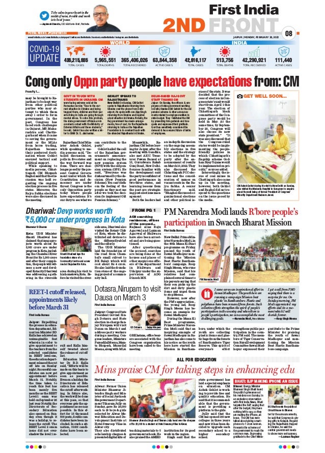 First India Bureau
Jaipur: Congress State
President Govind Sin-
gh Dotasra and State
election in-charge San-
jay Nirupam will visit
Dausa on March 3 and
address party workers
during a meeting. Con-
gress leaders, Ministers
ParsadilalMeena,Mam-
ta Bhupesh, Murarilal
Meena,alongwith MLA
GR Khatana, office bear-
ers associated with the
Congress organisation
have been called to the
meeting.
COVID-19
UPDATE
WORLD
5,965,551
TOTAL DEATHS
365,406,026
TOTAL RECOVERED
63,844,358
ACTIVE CASES
435,215,935
TOTAL CASES
INDIA
513,756
TOTAL DEATHS
42,290,921
TOTAL RECOVERED
111,440
ACTIVE CASES
42,916,117
TOTAL CASES
To be calm in your heart in the
midst of noise, trouble and work
is to be at ‘peace.’
—Jagdeesh Chandra, CEO  Editor-in-Chief, First India
JAIPUR | MONDAY, FEBRUARY 28, 2022
www.firstindia.co.in I www.firstindia.co.in/epaper/ I twitter.com/thefirstindia I facebook.com/thefirstindia I instagram.com/thefirstindia
08
2NDFRONT
POSTAL REG NO. JPC/004/2022-24
First India Bureau
Alwar: Former Union
Minister Bhanwar Ji-
tendra Singh and Min-
ister of Social Justice 
Empowerment Depart-
ment Tikaram Jully on
Sunday, gave Rs 25,000
each to 29 boys  girls
selected by Alwar Me-
wat Education and De-
velopment Institute at
Hotel Swaroop Vilas in
Alwar city
.
They also distributed
scholarship cheques 
presented digital kits of
teaching materials to 5
government schools. He
also praised the AMIED
institution for its good
work in the region.
Singh said that the
state government has
laid a special emphasis
on education. CM
Ashok Gehlot is work-
ing to provide free and
quality education. He
said that it is commend-
able that the govern-
ment is providing a
platform to the girls.
Jully said that the
CM has opened 160 new
colleges in three years
and now it has been de-
cided to upgrade each
secondary school to a
higher secondary
school.
Mins praise CM for taking steps in enhancing edu
ALL FOR EDUCATION
CongonlyOppnpartypeoplehaveexpectationsfrom:CM
Dotasra,Nirupam to visit
Dausa on March 3
From Pg 1...
may be brought to Ra-
jasthan to be kept way
from other political
parties who may at-
tempt to whisk them
away i order to form
government. In the
past, Congress has
faced such challenges
in Gujarat, MP, Maha-
rashtra and Chattis-
garh and when it came
to saving the govern-
ment or the MLAs
from horse trading,
Rajasthan became
their preferred desti-
nation where Gehlot
ensured tactical and
political support.
While speaking to
media persons, Chhat-
tisgarh CM Bhupesh
Baghel said that the dis-
cussion was held re-
garding the ongoing
election process in five
states. Moreover, the
Rajya Sabha elections
were also discussed in
the meeting.
Rajasthan Chief Min-
ister Ashok Gehlot,
while speaking to me-
dia persons said, “De-
tailed discussion on
polls in five states and
the way forward was
done. There are chal-
lenges posed by the pre-
sent Central Govern-
ment under which the
Constitution and de-
mocracy are under
threat. Congress is the
only Opposition party
today where people
have expectations. It’s
our duty to see what we
can contribute to the
party
.”
Gehlot hailed the call
of the Rajasthan gov-
ernment’s announce-
ment on replacing the
new pension system
(NPS) with the old pen-
sion system (OPS). He
said, “Everyone was
disheartened by the de-
cision (New Pension
Scheme). You can’t fath-
om the feeling of the
people as they met me
after we took the deci-
sion (to implement Old
Pension Scheme).”
Meanwhile, Ra-
jasthan CM before leav-
ing for Jaipur, after the
meeting with Gandhis,
also met AICC Treas-
urer Pawan Bansal at
15, Gurudwara Rakab
Gunj Road, New Delhi.
Sources familiar with
the development said
the party is confident of
good performance in
two-three states, and
learning lessons from
the past are strategiz-
ing post-elections man-
agement.
Both the leaders had
an in-depth discussion
on the ongoing assem-
bly elections in five
states and the strategy
to be adopted by the
party after the an-
nouncement of results
on March 10, 2022. They
also discussed the
Chhattisgarh PCC elec-
tions and the consid-
eration of names on
vacant seats in the Ra-
jya Sabha. A senior
functionary said,
“Bhaghel discussed or-
ganizational elections
and other political is-
sues of the state. It was
decided that the pro-
cess of election in Con-
gress state’s unit would
start from April 1 this
year. The election of
Chhattisgarh block
committees of the Con-
gress party would be
held in May. At the
same time, by Septem-
ber 20, Congress will
also choose its new
state president.” “It
was also discussed that
the Congress-ruled
states would be imple-
menting the people-
friendly policies in
which Chhattisgarh’s
flagship scheme God-
han Nyay Yojana would
be implemented on pri-
ority,” sources added.
Interestingly, the is-
sue of coal mines in
Chattisgarh also came
up in the meeting,
however, both Gehlot
and Baghel did not re-
spond to the questions
on the issue posed by
the media.
ACB searching
residences, offices
of the accused...
Rajmal alias Raju
Agarwal and Laxman
Agarwal of Bhilwara
have also been arrest-
ed and are being ques-
tioned.
After questioning
the accused, searches
are being done at the
houses and places of
other suspicious offic-
ers of the department
in Bhilwara and
Udaipur under the su-
pervision of ADG
Dinesh MN.
Bhanwar S Charan
Kota: UDH Minister
Shanti Dhariwal has
claimed that mega-pro-
jects worth about Rs
5,000 crore are under
progressinKota,includ-
ing the Chambal River
Front for Rs 1,000 crore
and after their comple-
tion, the people will wit-
ness a new and devel-
oped Kota city
. Dhariwal
was addressing a gath-
ering in the riverside
area during his visit to
hishometown,Kota. Be-
fore he visited the river-
side area, Dhariwal also
visited the Rotary Club
of Kota, where he dis-
tributed aid devices to
the differently-abled
and the elderly
.
The UDH Minister
laid the foundation of
the road from Cham-
bal’s small culvert to
BK Balaji which will
cost about Rs 4 crore.
He also laid the founda-
tion stone of the ongo-
ing project of a commu-
nity hall.
Dhariwal:Devpworksworth
`5,000crunderprogressinKota
Shanti Dhariwal lays the
foundation stone of a
Community Centre and a new
road at Bapubasti in Kota.
Bhanwar Jitendra Singh and Tikaram Jully hand over the cheques
of Rs 25,000 to a student at Hotel Swaroop Vilas in Alwar.
REET-1cutoffreleased,
appointmentslikely
beforeMarch31
BHATI: BJP MAKING IPHONE AN ISSUE
Bikaner: Energy Minister
Bhanwar Singh Bhati heard
the public’s grievances at
his residence on Sunday. In
an exclusive conversation
with First India News, Bhati
targeted the BJP, saying that
after the budget, they have
nothing left to say, so they
are making the iPhone, an
issue. The CM has even
talked about giving smart-
phones to 1 crore women.
He wants the schemes of
the government to reach the
common man. Expressing
gratitude to the Chief Minis-
ter for the announcements,
he said that Congress is giv-
ing gifts to Kolayat. Regard-
ing the Rajasthanis trapped
in Ukraine, he said the
central government needs
to show more seriousness.
—Laxman Raghav
First India Bureau
Jaipur: Expediting
the process in educa-
tion department, Ed-
ucation Minister BD
Kalla has achieved an
unimaginable feat
wherein in order to
give appointment to
the teachers from the
selected candidates
in REET level-one,
the education depart-
ment released the cut
off late on Sunday
night. Successful can-
didates can now get
appointment before
March 31. Notably,
the time taken to
reach this feat has
been merely five
months as the REET
Level-1 esam was
held on September 26
last year. Notably
, the
Directorate of Sec-
ondary Education
also opened on Sun-
day, even though it
was a holiday, to re-
lease the cutoff. The
REET Level 2 exam
issue did not over-
shadow the level 1 re-
sult and Kalla him-
self tweeted about
the release of cut off
list.
Education Minis-
ter Dr. B.D. Kalla
said, “Efforts will be
made on this basis to
give appointment as
soon as possible.
Even on a holiday
, the
Directorate of Edu-
cation has released
the cutoff after work-
ing. In future also,
the work will be done
at this pace, so that
everyone gets the ap-
pointment as soon as
possible. In this ef-
fort for 15 thousand
500 posts, double can-
didates have been in-
cluded. In such a sit-
uation, 31000 candi-
dates have been se-
lected.
GOVT IN TOUCH WITH
STUDENTS IN UKRAINE: CM
GEHLOT SPEAKS TO
RAJASTHANIS
DELHI-BASED RAJ GOVT
STAFF THANKS CM
were facing extreme cold at the
Romanian border. “Due to the cur-
rent situation in Ukraine and being
trapped there, children and their par-
ents living in India are going through
mental stress. To solve this problem,
the state government officials are in
constant contact with the Ministry of
External Affairs and these students,”
he said. Gehlot has also written a let-
ter to EAM Dr. S. Jaishankar.
New Delhi: On Sunday, CM Gehlot
spoke to Rajasthanis returning from
Ukraine over the phone from Delhi
airport. He spoke with one Ajay Singh
returning from Ukraine and inquired
about situation in Ukraine. Notably, the
Raj government has made arrange-
ments, free of cost, for the Rajasthanis
returning to India as the Rajasthan
Foundation is in constant touch with
the stranded Rajasthanis in Ukraine.
Jaipur: On Sunday, the officers  em-
ployees of state government working
in Delhi, thanked CM Gehlot for the old
pension scheme  other announce-
ments related to employee welfare in
state budget. They felicitated the CM
by presenting him garlands and bou-
quets and expressed their gratitude.
Govt has sensitively considered the
demand  has secured future of lakhs
of employees.
PM Narendra Modi lauds R’bore people’s
participation in Swacch Bharat Mission
First India Bureau
New Delhi: Prime Min-
ister Narendra Modi, in
the 86th Mann Ki Baat
programme on Friday,
praised the youth of
Sawai Madhopur men-
tioning the ‘Mission
Beat Plastic Rantham-
bore’ campaign. Roop
Singh Meena, who runs
Mission, said that his
relatives had com-
plained several times to
his parents saying that
their son picks up the
dirt and dirty plastic
items and urged them
to stop Meena.
However, now after
the PM’s appreciation ,
the young lad, Roop
Singh Meena has be-
come an example for
Sawai Madhopur.
During the Mann Ki
Baat programme,
Prime Minister Naren-
dra Modi said that an
inspiring example of
Sawai Madhopur in Ra-
jasthan has also come to
his notice as the youth
here have started the
Mission in Rantham-
bore, under which the
youth are collecting
plastic items and plas-
tic bags from the forests
of Ranthambore Tiger
Reserve. This spirit of
everyone’s effort
strengthens public par-
ticipation in the coun-
try, PM said. The mem-
bers of Tiger Conserva-
tion Rural Development
Committee Sawai Mad-
hopur expressed their
gratitude to the Prime
Minister for praising
the youth of Sawai
Madhopur and men-
tioning the Mission
Beat Plastic Rantham-
bore campaign.
I came across an inspirational effort in
Sawai Madhopur. The youth here are
running a campaign ‘Mission beat
plastic’ in Ranthambore. Plastic and
polythenes have been removed from forests. Such
collective efforts strengthen the spirit of people’s
participation in the country and when there is
people’s participation, we can accomplish the most
challenging goals. —Narendra Modi, Prime Minister
I got a call from PMO
saying that there is a
surprise for me. On
Sunday morning, PM
Modi appreciated my
efforts and its a mo-
ment which I will
cherish forever.
—Roop Singh Meena
PM Narendra Modi
GS Dotasra
BS Bhati meets the public at
Circuit House in Bikaner.
FROM PG 1
GET WELL SOON...
CM Ashok Gehlot during his visit to New Delhi on Sunday,
also visited the Medanta Hospital in Gurugram to enquire
about the well being of former President of Congress’
Minority Department Nadeem Javed.
Sanjay Nirupam
 
