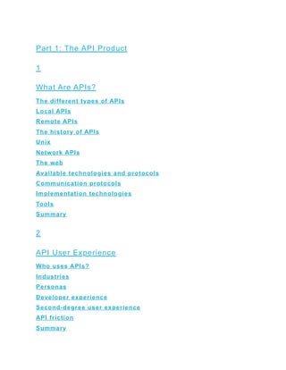 Part 1: The API Product
1
What Are APIs?
The different types of APIs
Local APIs
Remote APIs
The history of APIs
Unix
Network APIs
The web
Available technologies and protocols
Communication protocols
Implementation technologies
Tools
Summary
2
API User Experience
Who uses APIs?
Industries
Personas
Developer experience
Second-degree user experience
API friction
Summary
 