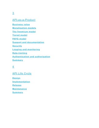 3
API-as-a-Product
Business value
Monetization models
The freemium model
Tiered model
PAYG model
Support and documentation
Security
Logging and monitoring
Rate-limiting
Authentication and authorization
Summary
4
API Life Cycle
Design
Implementation
Release
Maintenance
Summary
 