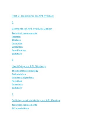 Part 2: Designing an API Product
5
Elements of API Product Design
Technical requirements
Ideation
Strategy
Definition
Validation
Specification
Summary
6
Identifying an API Strategy
The meaning of strategy
Stakeholders
Business objectives
Personas
Behaviors
Summary
7
Defining and Validating an API Design
Technical requirements
API capabilities
 