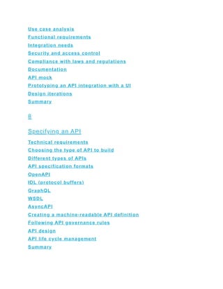 Use case analysis
Functional requirements
Integration needs
Security and access control
Compliance with laws and regulations
Documentation
API mock
Prototyping an API integration with a UI
Design iterations
Summary
8
Specifying an API
Technical requirements
Choosing the type of API to build
Different types of APIs
API specification formats
OpenAPI
IDL (protocol buffers)
GraphQL
WSDL
AsyncAPI
Creating a machine-readable API definition
Following API governance rules
API design
API life cycle management
Summary
 