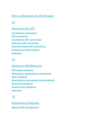 Part 4: Releasing an API Product
13
Deploying the API
Continuous integration
API versioning
Incremental API versioning
Semantic API versioning
Calendar-based API versioning
Choosing an API gateway
Summary
14
Observing API Behavior
API usage analytics
Application performance monitoring
User feedback
Aggregating and categorizing feedback
Acting on feedback
Scaling user feedback
Summary
15
Distribution Channels
What is API distribution?
 