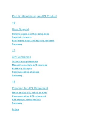 Part 5: Maintaining an API Product
16
User Support
Helping users get their jobs done
Support channels
Prioritizing bugs and feature requests
Summary
17
API Versioning
Technical requirements
Managing multiple API versions
Breaking changes
Communicating changes
Summary
18
Planning for API Retirement
When should you retire an API?
Communicating API retirement
API product retrospective
Summary
Index
 