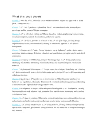 What this book covers
Chapter 1, What Are APIs?, introduces you to API fundamentals, origins, and types such as REST,
gRPC, AMQP, and MQTT.
Chapter 2, API User Experience, explores how the API user experience is vital, second-degree
experience, and the impact of friction on success.
Chapter 3, API as a Product, outlines an API as a standalone product, emphasizing business value,
monetization options, support, documentation, and crucial security.
Chapter 4, API Life Cycle, provides an overview of the API life cycle stages, covering design,
implementation, release, and maintenance, offering an opinionated approach to API product
management.
Chapter 5, Elements of API Product Design, introduces you to the key API product design stages,
connecting ideation, strategy, definition, validation, and specification, paving the way for an in-depth
exploration.
Chapter 6, Identifying an API Strategy, analyses the strategy stage of API design, emphasizing
identifying stakeholders, determining business objectives, and understanding user personas and
behaviors.
Chapter 7, Defining and Validating an API Design, covers the techniques for defining and validating
API design, starting with strategy-derived information and exploring API mocks, UI integration, and
stakeholder iteration.
Chapter 8, Specifying an API, guides you on how to select an API architectural type based on
behaviors and capabilities, refining the definition with constraints and industry practices and creating
a machine-readable representation with governance rules.
Chapter 9, Development Techniques, offers a beginner-friendly guide to API development, covering
language and framework selection, code generation from specifications, prototyping, and extending
with business logic,
Chapter 10, API Security, explores API security, emphasizing its importance, distinguishing between
authentication and authorization, and introducing a security testing technique called fuzzing.
Chapter 11, API Testing, introduces you to API testing methods, covering contract testing to ensure
specification compliance, performance testing execution, and the connection of acceptance testing to
user personas.
 