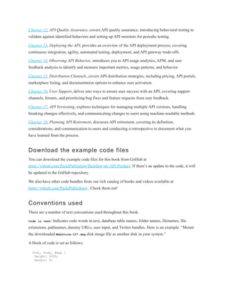Chapter 12, API Quality Assurance, covers API quality assurance, introducing behavioral testing to
validate against identified behaviors and setting up API monitors for periodic testing.
Chapter 13, Deploying the API, provides an overview of the API deployment process, covering
continuous integration, agility, automated testing, deployment, and API gateway trade-offs.
Chapter 14, Observing API Behavior, introduces you to API usage analytics, APM, and user
feedback analysis to identify and measure important metrics, usage patterns, and behavior.
Chapter 15, Distribution Channels, covers API distribution strategies, including pricing, API portals,
marketplace listing, and documentation options to enhance user activation.
Chapter 16, User Support, delves into ways to ensure user success with an API, covering support
channels, forums, and prioritizing bug fixes and feature requests from user feedback.
Chapter 17, API Versioning, explores techniques for managing multiple API versions, handling
breaking changes effectively, and communicating changes to users using machine-readable methods.
Chapter 18, Planning API Retirement, discusses API retirement, covering its definition,
considerations, and communication to users and conducting a retrospective to document what you
have learned from the process.
Download the example code files
You can download the example code files for this book from GitHub at
https://github.com/PacktPublishing/Building-an-API-Product. If there’s an update to the code, it will
be updated in the GitHub repository.
We also have other code bundles from our rich catalog of books and videos available at
https://github.com/PacktPublishing/. Check them out!
Conventions used
There are a number of text conventions used throughout this book.
Code in text: Indicates code words in text, database table names, folder names, filenames, file
extensions, pathnames, dummy URLs, user input, and Twitter handles. Here is an example: “Mount
the downloaded WebStorm-10*.dmg disk image file as another disk in your system.”
A block of code is set as follows:
html, body, #map {
height: 100%;
margin: 0;
 