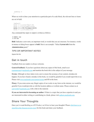 padding: 0
}
When we wish to draw your attention to a particular part of a code block, the relevant lines or items
are set in bold:
[default]
exten => s,1,Dial(Zap/1|30)
exten => s,2,Voicemail(u100)
exten => s,102,Voicemail(b100)
exten => i,1,Voicemail(s0)
Any command-line input or output is written as follows:
$ mkdir css
$ cd css
Bold: Indicates a new term, an important word, or words that you see onscreen. For instance, words
in menus or dialog boxes appear in bold. Here is an example: “Select System info from the
Administration panel.”
TIPS OR IMPORTANT NOTES
Appear like this.
Get in touch
Feedback from our readers is always welcome.
General feedback: If you have questions about any aspect of this book, email us at
customercare@packtpub.com and mention the book title in the subject of your message.
Errata: Although we have taken every care to ensure the accuracy of our content, mistakes do
happen. If you have found a mistake in this book, we would be grateful if you would report this to us.
Please visit www.packtpub.com/support/errata and fill in the form.
Piracy: If you come across any illegal copies of our works in any form on the internet, we would be
grateful if you would provide us with the location address or website name. Please contact us at
copyright@packtpub.com with a link to the material.
If you are interested in becoming an author: If there is a topic that you have expertise in and you
are interested in either writing or contributing to a book, please visit authors.packtpub.com.
Share Your Thoughts
Once you’ve read Building an API Product, we’d love to hear your thoughts! Please click here to go
straight to the Amazon review page for this book and share your feedback.
 
