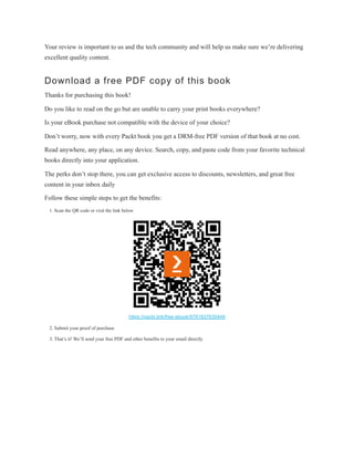 Your review is important to us and the tech community and will help us make sure we’re delivering
excellent quality content.
Download a free PDF copy of this book
Thanks for purchasing this book!
Do you like to read on the go but are unable to carry your print books everywhere?
Is your eBook purchase not compatible with the device of your choice?
Don’t worry, now with every Packt book you get a DRM-free PDF version of that book at no cost.
Read anywhere, any place, on any device. Search, copy, and paste code from your favorite technical
books directly into your application.
The perks don’t stop there, you can get exclusive access to discounts, newsletters, and great free
content in your inbox daily
Follow these simple steps to get the benefits:
1. Scan the QR code or visit the link below
https://packt.link/free-ebook/9781837630448
2. Submit your proof of purchase
3. That’s it! We’ll send your free PDF and other benefits to your email directly
 