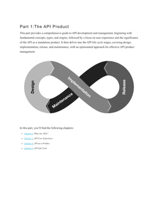 Part 1:The API Product
This part provides a comprehensive guide to API development and management, beginning with
fundamental concepts, types, and origins, followed by a focus on user experience and the significance
of the API as a standalone product. It then delves into the API life cycle stages, covering design,
implementation, release, and maintenance, with an opinionated approach for effective API product
management.
In this part, you’ll find the following chapters:
Chapter 1, What Are APIs?
Chapter 2, API User Experience
Chapter 3, API-as-a-Product
Chapter 4, API Life Cycle
 