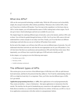 1
What Are APIs?
APIs are the most powerful technology available today. While the API acronym can be deceitfully
simple, the concept it describes offers infinite possibilities. Welcome to the world of APIs, where
you’ll learn how to build an API product. Your first step in this expedition is to first learn what an
API is. In this chapter, you will understand the nature of APIs, looking back to their origins. You’ll
also get to know which technologies and tools are available for you to use.
The chapter begins by exploring different types of networks, such as the internet, and how APIs work
on them. You will then be guided through the history of APIs. You’ll see how APIs came to life and
understand how certain concepts in use today were born. Finally, you’ll see that there are different
technologies and tools that you can use to build an API product from scratch.
By the end of this chapter, you will know that APIs can exist on different types of networks. You will
understand what those networks are and what the most appropriate one for your API product is. You
will also know that there are synchronous and asynchronous APIs and what those terms mean. Most
importantly, you will know how to pick the right type of API and tools to build your API.
In this chapter, we’re going to cover the following main topics:
The different types of APIs
The history of APIs
Available technologies and protocols
The different types of APIs
This section gives you an overview of the different types of APIs that exist. APIs are split between
local and remote, and then by the protocols that they adhere to. You’ll start by understanding what an
API is at a high level and why it’s so important. Then, you’ll dive into the different types of APIs.
Let’s get started.
Application programming interfaces, or APIs, allow applications to be used programmatically.
They create an interface—a layer of abstraction—that opens applications to interactions from the
outside. The interface has the goal of standardizing any connection to the application. Suppose you
think about an interface as a common boundary between two entities. In that case, an API is a way to
let an application communicate with other entities in a programmatic fashion.
 