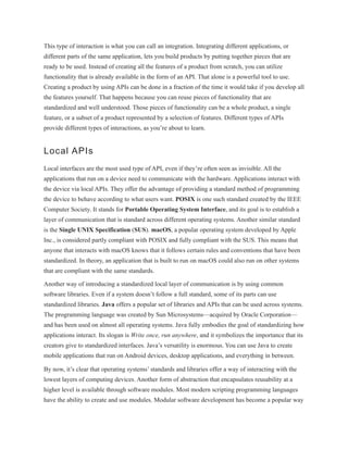 This type of interaction is what you can call an integration. Integrating different applications, or
different parts of the same application, lets you build products by putting together pieces that are
ready to be used. Instead of creating all the features of a product from scratch, you can utilize
functionality that is already available in the form of an API. That alone is a powerful tool to use.
Creating a product by using APIs can be done in a fraction of the time it would take if you develop all
the features yourself. That happens because you can reuse pieces of functionality that are
standardized and well understood. Those pieces of functionality can be a whole product, a single
feature, or a subset of a product represented by a selection of features. Different types of APIs
provide different types of interactions, as you’re about to learn.
Local APIs
Local interfaces are the most used type of API, even if they’re often seen as invisible. All the
applications that run on a device need to communicate with the hardware. Applications interact with
the device via local APIs. They offer the advantage of providing a standard method of programming
the device to behave according to what users want. POSIX is one such standard created by the IEEE
Computer Society. It stands for Portable Operating System Interface, and its goal is to establish a
layer of communication that is standard across different operating systems. Another similar standard
is the Single UNIX Specification (SUS). macOS, a popular operating system developed by Apple
Inc., is considered partly compliant with POSIX and fully compliant with the SUS. This means that
anyone that interacts with macOS knows that it follows certain rules and conventions that have been
standardized. In theory, an application that is built to run on macOS could also run on other systems
that are compliant with the same standards.
Another way of introducing a standardized local layer of communication is by using common
software libraries. Even if a system doesn’t follow a full standard, some of its parts can use
standardized libraries. Java offers a popular set of libraries and APIs that can be used across systems.
The programming language was created by Sun Microsystems—acquired by Oracle Corporation—
and has been used on almost all operating systems. Java fully embodies the goal of standardizing how
applications interact. Its slogan is Write once, run anywhere, and it symbolizes the importance that its
creators give to standardized interfaces. Java’s versatility is enormous. You can use Java to create
mobile applications that run on Android devices, desktop applications, and everything in between.
By now, it’s clear that operating systems’ standards and libraries offer a way of interacting with the
lowest layers of computing devices. Another form of abstraction that encapsulates reusability at a
higher level is available through software modules. Most modern scripting programming languages
have the ability to create and use modules. Modular software development has become a popular way
 
