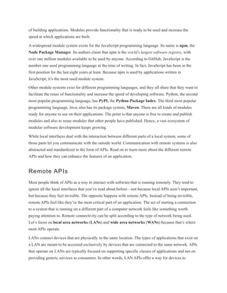 of building applications. Modules provide functionality that is ready to be used and increase the
speed at which applications are built.
A widespread module system exists for the JavaScript programming language. Its name is npm, the
Node Package Manager. Its authors claim that npm is the world’s largest software registry, with
over one million modules available to be used by anyone. According to GitHub, JavaScript is the
number one used programming language at the time of writing. In fact, JavaScript has been in the
first position for the last eight years at least. Because npm is used by applications written in
JavaScript, it’s the most used module system.
Other module systems exist for different programming languages, and they all share that they want to
facilitate the reuse of functionality and increase the speed of developing software. Python, the second
most popular programming language, has PyPI, the Python Package Index. The third most popular
programming language, Java, also has its package system, Maven. There are all kinds of modules
ready for anyone to use on their applications. The point is that anyone is free to create and publish
modules and also to reuse modules that other people have published. Hence, a vast ecosystem of
modular software development keeps growing.
While local interfaces deal with the interaction between different parts of a local system, some of
those parts let you communicate with the outside world. Communication with remote systems is also
abstracted and standardized in the form of APIs. Read on to learn more about the different remote
APIs and how they can enhance the features of an application.
Remote APIs
Most people think of APIs as a way to interact with software that is running remotely. They tend to
ignore all the local interfaces that you’ve read about before—not because local APIs aren’t important,
but because they feel invisible. The opposite happens with remote APIs. Instead of being invisible,
remote APIs feel like they’re the most critical part of an application. The act of starting a connection
to a system that is running on a different part of a computer network feels like something worth
paying attention to. Remote connectivity can be split according to the type of network being used.
Let’s focus on local area networks (LANs) and wide area networks (WANs) because that’s where
most APIs operate.
LANs connect devices that are physically in the same location. The types of applications that exist on
a LAN are meant to be accessed exclusively by devices that are connected to the same network. APIs
that operate on LANs are typically focused on supporting specific classes of applications and not on
providing generic services to consumers. In other words, LAN APIs offer a way for devices to
 