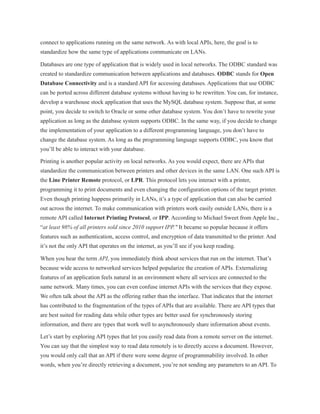 connect to applications running on the same network. As with local APIs, here, the goal is to
standardize how the same type of applications communicate on LANs.
Databases are one type of application that is widely used in local networks. The ODBC standard was
created to standardize communication between applications and databases. ODBC stands for Open
Database Connectivity and is a standard API for accessing databases. Applications that use ODBC
can be ported across different database systems without having to be rewritten. You can, for instance,
develop a warehouse stock application that uses the MySQL database system. Suppose that, at some
point, you decide to switch to Oracle or some other database system. You don’t have to rewrite your
application as long as the database system supports ODBC. In the same way, if you decide to change
the implementation of your application to a different programming language, you don’t have to
change the database system. As long as the programming language supports ODBC, you know that
you’ll be able to interact with your database.
Printing is another popular activity on local networks. As you would expect, there are APIs that
standardize the communication between printers and other devices in the same LAN. One such API is
the Line Printer Remote protocol, or LPR. This protocol lets you interact with a printer,
programming it to print documents and even changing the configuration options of the target printer.
Even though printing happens primarily in LANs, it’s a type of application that can also be carried
out across the internet. To make communication with printers work easily outside LANs, there is a
remote API called Internet Printing Protocol, or IPP. According to Michael Sweet from Apple Inc.,
“at least 98% of all printers sold since 2010 support IPP." It became so popular because it offers
features such as authentication, access control, and encryption of data transmitted to the printer. And
it’s not the only API that operates on the internet, as you’ll see if you keep reading.
When you hear the term API, you immediately think about services that run on the internet. That’s
because wide access to networked services helped popularize the creation of APIs. Externalizing
features of an application feels natural in an environment where all services are connected to the
same network. Many times, you can even confuse internet APIs with the services that they expose.
We often talk about the API as the offering rather than the interface. That indicates that the internet
has contributed to the fragmentation of the types of APIs that are available. There are API types that
are best suited for reading data while other types are better used for synchronously storing
information, and there are types that work well to asynchronously share information about events.
Let’s start by exploring API types that let you easily read data from a remote server on the internet.
You can say that the simplest way to read data remotely is to directly access a document. However,
you would only call that an API if there were some degree of programmability involved. In other
words, when you’re directly retrieving a document, you’re not sending any parameters to an API. To
 