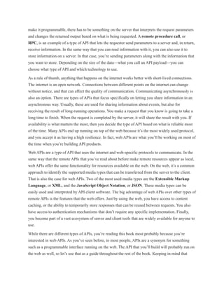 make it programmable, there has to be something on the server that interprets the request parameters
and changes the returned output based on what is being requested. A remote procedure call, or
RPC, is an example of a type of API that lets the requester send parameters to a server and, in return,
receive information. In the same way that you can read information with it, you can also use it to
store information on a server. In that case, you’re sending parameters along with the information that
you want to store. Depending on the size of the data—what you call an API payload—you can
choose what type of API and which technology to use.
As a rule of thumb, anything that happens on the internet works better with short-lived connections.
The internet is an open network. Connections between different points on the internet can change
without notice, and that can affect the quality of communication. Communicating asynchronously is
also an option. There are types of APIs that focus specifically on letting you share information in an
asynchronous way. Usually, these are used for sharing information about events, but also for
receiving the result of long-running operations. You make a request that you know is going to take a
long time to finish. When the request is completed by the server, it will share the result with you. If
availability is what matters the most, then you decide the type of API based on what is reliable most
of the time. Many APIs end up running on top of the web because it’s the most widely used protocol,
and you accept it as having a high resilience. In fact, web APIs are what you’ll be working on most of
the time when you’re building API products.
Web APIs are a type of API that uses the internet and web-specific protocols to communicate. In the
same way that the remote APIs that you’ve read about before make remote resources appear as local,
web APIs offer the same functionality for resources available on the web. On the web, it’s a common
approach to identify the supported media types that can be transferred from the server to the client.
That is also the case for web APIs. Two of the most used media types are the Extensible Markup
Language, or XML, and the JavaScript Object Notation, or JSON. These media types can be
easily used and interpreted by API client software. The big advantage of web APIs over other types of
remote APIs is the features that the web offers. Just by using the web, you have access to content
caching, or the ability to temporarily store responses that can be reused between requests. You also
have access to authentication mechanisms that don’t require any specific implementation. Finally,
you become part of a vast ecosystem of server and client tools that are widely available for anyone to
use.
While there are different types of APIs, you’re reading this book most probably because you’re
interested in web APIs. As you’ve seen before, to most people, APIs are a synonym for something
such as a programmable interface running on the web. The API that you’ll build will probably run on
the web as well, so let’s use that as a guide throughout the rest of the book. Keeping in mind that
 