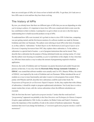 there are several types of APIs, let’s focus on how to build web APIs. To get there, let’s look now at
how APIs came to exist and how they have been evolving.
The history of APIs
By now, you already know that there are different types of APIs that you can use depending on what
you’re trying to achieve. It’s important to know how APIs were created and which events were the
key contributors to their evolution. Learning how we got to where we are now is the first step to
understanding how to build successful products on top of APIs.
To understand how APIs were invented, let’s go back in time to circa 1950. At that time, computing
was just getting started, and the first known mention of a software module was made by Herman
Goldstine and John von Neumann. The authors were referring to local APIs in the form of modules
or, as they called it, “subroutines.” In their Report on the Mathematical and Logical Aspects of an
Electronic Computing Instrument from 1947, they explain what a subroutine is. To the authors, a
subroutine is a special kind of routine—a set of program instructions that can be reused. They
describe that a subroutine has the purpose of being substituted inside any existing routine. It’s clear
that the authors were focusing on reusability, as you’ve read before in this chapter. In fact, from then
on, APIs have been used as a way to reduce the amount of programming required to build an
application.
However, the work of Goldstine and von Neumann was purely theoretical and couldn’t be put into
practice at that time. It was only when the Electronic Delay Storage Automatic Calculator, or
EDSAC, was created that software modules were actually used. In 1951, Maurice Wilkes, the creator
of EDSAC, was inspired by the work of Goldstine and von Neumann. Wilkes introduced the use of
modules as a way to reuse functionality and make it easier to write programs from scratch. Wilkes,
jointly with Wheeler and Gill, describes how subroutines could be used in their book The
Preparation of Programs for an Electronic Digital Computer. In this, they explain that with a library
of subroutines, it should be simple to program sophisticated calculations. You’d only have to write a
master routine that, in turn, calls the various subroutines where the different calculations are
executed.
Still, the first time the term “application program interface” (notice that the word used isn’t
“programming”) appeared was probably in the Data Structures and Techniques for Remote Computer
Graphics paper published in 1968. In this, its authors, Ira Walter Cotton and Frank S. Greatorex,
notice the importance of the reusability of code in the context of hardware replacement. The paper
mentions that even if you change the hardware, a “consistent application program interface could be
maintained.”
 