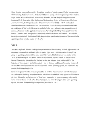 Since then, the concept of reusability through the isolation of code to create APIs has been evolving.
While initially, the focus was on APIs that could be used locally within an operating system, at a later
stage, remote APIs were explored, most notably web APIs. In 2000, Roy Fielding published an
intriguing Ph.D. dissertation titled Architectural Styles and the Design of Network-based Software
Architecture. In it, Fielding analyzes the differences between local APIs—which are based on
libraries or modules—and remote APIs. The author calls local APIs library-based and remote APIs
network-based. While local APIs have the goal of offering entry points to code that can be reused,
remote APIs aim to enable application interactions. According to Fielding, the only restriction that
remote APIs have is the ability to read and write to the network where they operate. Let’s continue
our exploration through the history of APIs. Keep reading to understand how one of the most popular
operating systems is in the origins of web APIs.
Unix
Web APIs originated with the Unix operating system and its way of letting different applications—or
processes—communicate with each other. In reality, Unix is not a single operating system. It’s a
group of operating systems with the same root: AT&T Unix. The first version was created in the
1970s by Ken Thompson and Dennis Ritchie at the Bell Labs research center. AT&T decided to
license Unix to other companies after the first version was released to the public in 1973. The
licensing of Unix made it—and all its variants—one of the most used types of operating systems of
all time. One of those variants, the Sun Microsystems Solaris operating system, has contributed the
most to the history of web APIs.
From its inception, Unix has been recognized for its modular structure, where individual processes
are created with simplicity in mind and aimed at seamless collaboration. This approach, referred to as
the Unix philosophy, has become one of the primary reasons for its immense success and a crucial
factor in the evolution of web APIs. Brian Kernighan, one of the developers of the Unix operating
system, described interoperability during a demo performed in 1982:
 