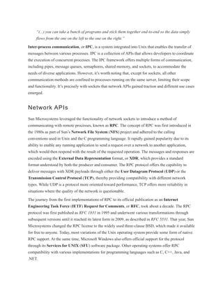 “(...) you can take a bunch of programs and stick them together end-to-end so the data simply
flows from the one on the left to the one on the right.”
Inter-process communication, or IPC, is a system integrated into Unix that enables the transfer of
messages between various processes. IPC is a collection of APIs that allows developers to coordinate
the execution of concurrent processes. The IPC framework offers multiple forms of communication,
including pipes, message queues, semaphores, shared memory, and sockets, to accommodate the
needs of diverse applications. However, it’s worth noting that, except for sockets, all other
communication methods are confined to processes running on the same server, limiting their scope
and functionality. It’s precisely with sockets that network APIs gained traction and different use cases
emerged.
Network APIs
Sun Microsystems leveraged the functionality of network sockets to introduce a method of
communicating with remote processes, known as RPC. The concept of RPC was first introduced in
the 1980s as part of Sun’s Network File System (NFS) project and adhered to the calling
conventions used in Unix and the C programming language. It rapidly gained popularity due to its
ability to enable any running application to send a request over a network to another application,
which would then respond with the result of the requested operation. The messages and responses are
encoded using the External Data Representation format, or XDR, which provides a standard
format understood by both the producer and consumer. The RPC protocol offers the capability to
deliver messages with XDR payloads through either the User Datagram Protocol (UDP) or the
Transmission Control Protocol (TCP), thereby providing compatibility with different network
types. While UDP is a protocol more oriented toward performance, TCP offers more reliability in
situations where the quality of the network is questionable.
The journey from the first implementations of RPC to its official publication as an Internet
Engineering Task Force (IETF) Request for Comments, or RFC, took about a decade. The RPC
protocol was first published as RFC 1831 in 1995 and underwent various transformations through
subsequent versions until it reached its latest form in 2009, as described in RFC 5531. That year, Sun
Microsystems changed the RPC license to the widely used three-clause BSD, which made it available
for free to anyone. Today, most variations of the Unix operating system provide some form of native
RPC support. At the same time, Microsoft Windows also offers official support for the protocol
through its Services for UNIX (SFU) software package. Other operating systems offer RPC
compatibility with various implementations for programming languages such as C, C++, Java, and
.NET.
 