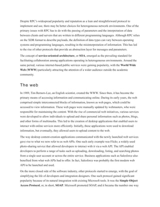 Despite RPC’s widespread popularity and reputation as a lean and straightforward protocol to
implement and use, there may be better choices for heterogeneous network environments. One of the
primary issues with RPC has to do with the passing of parameters and the interpretation of data
between clients and servers that are written in different programming languages. Although RPC relies
on the XDR format to describe payloads, the definition of data types can vary between operating
systems and programming languages, resulting in the misinterpretation of information. This has led
to the rise of other protocols that provide an abstraction layer for messages and parameters.
The concept of service-oriented architecture, or SOA, emerged as the prevailing standard for
facilitating collaboration among applications operating in heterogeneous environments. Around the
same period, various internet-based public services were gaining popularity, with the World Wide
Web (WWW) particularly attracting the attention of a wider audience outside the academic
community.
The web
In 1989, Tim Berners-Lee, an English scientist, created the WWW. Since then, it has become the
primary means of accessing information and communicating online. During its early years, the web
comprised simple interconnected blocks of information, known as web pages, which could be
accessed to view information. These web pages were manually updated by webmasters, who were
responsible for maintaining the content. With the rise of commercial web initiatives, various services
were developed to allow individuals to upload and share personal information such as photos, blogs,
and other forms of multimedia. This led to the creation of desktop applications that enabled users to
interact with online services more efficiently. Initially, these applications were used to download
information, but eventually, they allowed users to upload content to the web.
The way desktop content-creation applications communicated with the newly launched web services
gave rise to what we now refer to as web APIs. One such early example was Flickr, a widely used
photo-sharing service that allowed developers to interact with it via a web API. The API enabled
developers to perform a range of tasks such as uploading, downloading, listing, and searching photos
from a single user account or across the entire service. Business applications such as Salesforce also
benefited from what web APIs had to offer. In fact, Salesforce was probably the first modern web
API to be launched and used.
On the more closed side of the software industry, other protocols started to emerge, with the goal of
simplifying the life of developers and integration designers. One such protocol gained significant
popularity because of its natural integration with existing Microsoft tools. It was the Simple Object
Access Protocol, or, in short, SOAP. Microsoft promoted SOAP, and it became the number one way
 