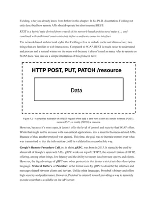 Fielding, who you already know from before in this chapter. In his Ph.D. dissertation, Fielding not
only described how remote APIs should operate but also invented REST:
REST is a hybrid style derived from several of the network-based architectural styles (...) and
combined with additional constraints that define a uniform connector interface.
The network-based architectural styles that Fielding refers to include cache and client-server, two
things that are familiar in web interactions. Compared to SOAP, REST is much easier to understand
and process and a natural winner on the open web because it doesn’t need as many rules to operate as
SOAP does. You can see a simple illustration of this protocol here:
Figure 1.2 – A simplified illustration of a REST request where data is sent from a client to a server to create (POST),
replace (PUT), or modify (PATCH) a resource
However, because it’s more open, it doesn’t offer the level of control and security that SOAP offers.
While that might not be an issue with non-critical applications, it is a must for business-related APIs.
Because of that, another protocol was created. This time, the goal was to increase control over what
was transmitted so that the information could be validated in a reproducible way.
Google’s Remote Procedure Call, or, in short, gRPC, was born in 2015. It started to be used by
almost all of Google’s open web APIs. gRPC works on top of HTTP/2, the second version of HTTP,
offering, among other things, low latency and the ability to stream data between servers and clients.
However, the big advantage of gRPC over other protocols is that it uses a strict interface description
language. Protocol Buffers, or Protobuf, is the format used by gRPC to describe the interface and
messages shared between clients and servers. Unlike other languages, Protobuf is binary and offers
high security and performance. However, Protobuf is oriented toward providing a way to remotely
execute code that is available on the API server.
 