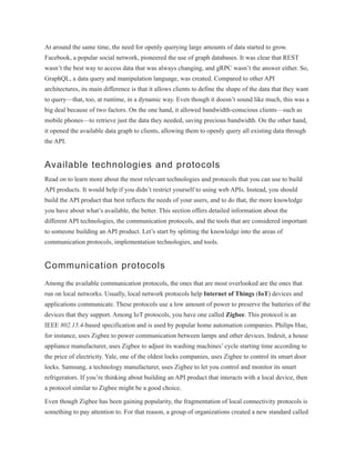 At around the same time, the need for openly querying large amounts of data started to grow.
Facebook, a popular social network, pioneered the use of graph databases. It was clear that REST
wasn’t the best way to access data that was always changing, and gRPC wasn’t the answer either. So,
GraphQL, a data query and manipulation language, was created. Compared to other API
architectures, its main difference is that it allows clients to define the shape of the data that they want
to query—that, too, at runtime, in a dynamic way. Even though it doesn’t sound like much, this was a
big deal because of two factors. On the one hand, it allowed bandwidth-conscious clients—such as
mobile phones—to retrieve just the data they needed, saving precious bandwidth. On the other hand,
it opened the available data graph to clients, allowing them to openly query all existing data through
the API.
Available technologies and protocols
Read on to learn more about the most relevant technologies and protocols that you can use to build
API products. It would help if you didn’t restrict yourself to using web APIs. Instead, you should
build the API product that best reflects the needs of your users, and to do that, the more knowledge
you have about what’s available, the better. This section offers detailed information about the
different API technologies, the communication protocols, and the tools that are considered important
to someone building an API product. Let’s start by splitting the knowledge into the areas of
communication protocols, implementation technologies, and tools.
Communication protocols
Among the available communication protocols, the ones that are most overlooked are the ones that
run on local networks. Usually, local network protocols help Internet of Things (IoT) devices and
applications communicate. These protocols use a low amount of power to preserve the batteries of the
devices that they support. Among IoT protocols, you have one called Zigbee. This protocol is an
IEEE 802.15.4-based specification and is used by popular home automation companies. Philips Hue,
for instance, uses Zigbee to power communication between lamps and other devices. Indesit, a house
appliance manufacturer, uses Zigbee to adjust its washing machines’ cycle starting time according to
the price of electricity. Yale, one of the oldest locks companies, uses Zigbee to control its smart door
locks. Samsung, a technology manufacturer, uses Zigbee to let you control and monitor its smart
refrigerators. If you’re thinking about building an API product that interacts with a local device, then
a protocol similar to Zigbee might be a good choice.
Even though Zigbee has been gaining popularity, the fragmentation of local connectivity protocols is
something to pay attention to. For that reason, a group of organizations created a new standard called
 