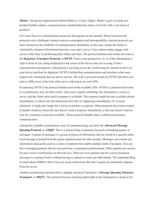 Matter. Among the organizations behind Matter is, in fact, Zigbee. Matter’s goal is to help new
product builders adopt a communications standard that they know will work with a vast array of
products.
Let’s now focus on communication protocols that operate on the internet. While local network
protocols solve challenges related to power consumption and interoperability, internet protocols are
more focused on the reliability of communication. Reliability, in this case, means the ability to
consistently transport information between a user and a server. Users unknowingly engage with
servers while they’re performing their online activities. The protocol behind most online activities is
the Hypertext Transport Protocol, or HTTP. From a user perspective, it’s as if the information is
right in front of you, being displayed on the screen of the device that you’re using. From a
communication perspective, information is traveling across the world using the internet to arrive at
your device and then be displayed. HTTP is behind that communication and translates what users
request into commands that are sent to servers. The web is powered mostly by HTTP, and when you
refer to APIs, most of the time what you’re referring to are web APIs.
In summary, HTTP is the protocol behind most of the available APIs. HTTP is a protocol that works
in a synchronous way. In other words, when users request something, the information is sent to a
server, and the client waits until a response is available. The response might become available almost
immediately, in which case the interaction feels like it’s happening immediately. Or, in some
situations, it might take longer for a server to produce a response. Other protocols have been created
to handle situations where the user doesn’t need a response immediately or the user doesn’t want to
wait for a response to become available. Those protocols handle what is called asynchronous
communication.
Among the available asynchronous ways of communicating, you have the Advanced Message
Queuing Protocol, or AMQP. This is a protocol that is primarily focused on handling queues of
messages. A queue of messages is a group of pieces of information that are stored in a specific order.
Each message is picked from the queue and processed one after another. Messages can contain any
information and can be used in a variety of patterns that enable multiple kinds of products. You can
have messaging patterns that let users perform a command asynchronously. Other patterns are used to
let users receive notifications on their devices. There are even patterns that let a server broadcast
messages to a group of users without having to connect to each user individually. The important thing
to retain about AMQP is that it lets you create interactions that don’t require an immediate response
from the server.
Another asynchronous protocol that is popular among IoT products is Message Queuing Telemetry
Transport, or MQTT. This protocol focuses on being lightweight in the information it needs to let
 