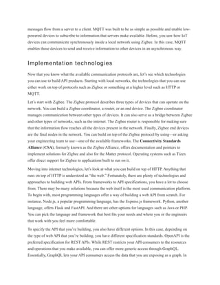 messages flow from a server to a client. MQTT was built to be as simple as possible and enable low-
powered devices to subscribe to information that servers make available. Before, you saw how IoT
devices can communicate synchronously inside a local network using Zigbee. In this case, MQTT
enables those devices to send and receive information to other devices in an asynchronous way.
Implementation technologies
Now that you know what the available communication protocols are, let’s see which technologies
you can use to build API products. Starting with local networks, the technologies that you can use
either work on top of protocols such as Zigbee or something at a higher level such as HTTP or
MQTT.
Let’s start with Zigbee. The Zigbee protocol describes three types of devices that can operate on the
network. You can build a Zigbee coordinator, a router, or an end device. The Zigbee coordinator
manages communication between other types of devices. It can also serve as a bridge between Zigbee
and other types of networks, such as the internet. The Zigbee router is responsible for making sure
that the information flow reaches all the devices present in the network. Finally, Zigbee end devices
are the final nodes in the network. You can build on top of the Zigbee protocol by using—or asking
your engineering team to use—one of the available frameworks. The Connectivity Standards
Alliance (CSA), formerly known as the Zigbee Alliance, offers documentation and pointers to
implement solutions for Zigbee and also for the Matter protocol. Operating systems such as Tizen
offer direct support for Zigbee to applications built to run on it.
Moving into internet technologies, let’s look at what you can build on top of HTTP. Anything that
runs on top of HTTP is understood as “the web.” Fortunately, there are plenty of technologies and
approaches to building web APIs. From frameworks to API specifications, you have a lot to choose
from. There may be many solutions because the web itself is the most used communication platform.
To begin with, most programming languages offer a way of building a web API from scratch. For
instance, Node.js, a popular programming language, has the Express.js framework. Python, another
language, offers Flask and FastAPI. And there are other options for languages such as Java or PHP.
You can pick the language and framework that best fits your needs and where you or the engineers
that work with you feel more comfortable.
To specify the API that you’re building, you also have different options. In this case, depending on
the type of web API that you’re building, you have different specification standards. OpenAPI is the
preferred specification for REST APIs. While REST restricts your API consumers to the resources
and operations that you make available, you can offer more generic access through GraphQL.
Essentially, GraphQL lets your API consumers access the data that you are exposing as a graph. In
 