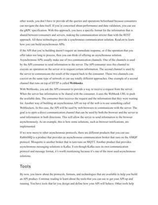 other words, you don’t have to provide all the queries and operations beforehand because consumers
can navigate the data itself. If you’re concerned about performance and data validation, you can use
the gRPC specification. With this approach, you have a specific format for the information that is
shared between consumers and servers, making the communication stricter than with the REST
approach. All these technologies provide a synchronous communication solution. Read on to learn
how you can build asynchronous APIs.
If the API that you’re building doesn’t require an immediate response, or if the operation that you
offer takes too long to process, then you can think of offering an asynchronous solution.
Asynchronous APIs usually make use of two communication channels. One of the channels is used
by the API consumer to send information to the server. The API consumer uses this channel to
execute an operation on the server or to request certain information. The second channel is used by
the server to communicate the result of the request back to the consumer. Those two channels can
coexist on the same type of network or can use totally different approaches. One example of a second
channel that runs on top of HTTP is called Webhooks.
With Webhooks, you ask the API consumer to provide a way to receive a request from the server.
When the server has information to be shared with the consumer, it uses the Webhook URL to push
the available data. The consumer then receives the request and the information that they were waiting
for. Another way of building an asynchronous API on top of the web is to use something called
WebSockets. In this case, the API will be used by web browsers to communicate with the server. The
goal is to open a direct communication channel that can be used by both the browser and the server to
send information in both directions. This will allow the server to send information to the browser
asynchronously. As an example, this is how some solutions, such as browser notifications, are
implemented.
If we now move to other asynchronous protocols, there are different products that you can use.
RabbitMQ is a product that provides an asynchronous communication broker that runs on the AMQP
protocol. Mosquitto is another broker that in turn runs on MQTT. Another product that provides
asynchronous messaging solutions is Kafka. Even though Kafka uses its own communication
protocol and message format, it’s worth mentioning because it’s one of the most used asynchronous
solutions.
Tools
By now, you know about the protocols, formats, and technologies that are available to help you build
an API product. Continue reading to learn about the tools that you can use to get your API up and
running. You have tools that let you design and define how your API will behave. Other tools help
 