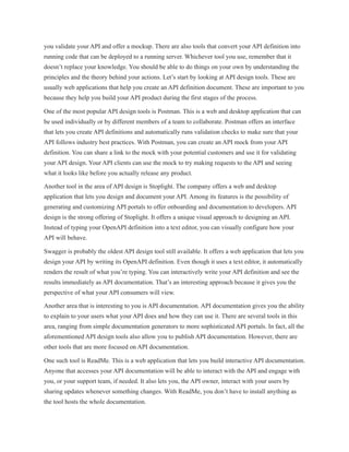 you validate your API and offer a mockup. There are also tools that convert your API definition into
running code that can be deployed to a running server. Whichever tool you use, remember that it
doesn’t replace your knowledge. You should be able to do things on your own by understanding the
principles and the theory behind your actions. Let’s start by looking at API design tools. These are
usually web applications that help you create an API definition document. These are important to you
because they help you build your API product during the first stages of the process.
One of the most popular API design tools is Postman. This is a web and desktop application that can
be used individually or by different members of a team to collaborate. Postman offers an interface
that lets you create API definitions and automatically runs validation checks to make sure that your
API follows industry best practices. With Postman, you can create an API mock from your API
definition. You can share a link to the mock with your potential customers and use it for validating
your API design. Your API clients can use the mock to try making requests to the API and seeing
what it looks like before you actually release any product.
Another tool in the area of API design is Stoplight. The company offers a web and desktop
application that lets you design and document your API. Among its features is the possibility of
generating and customizing API portals to offer onboarding and documentation to developers. API
design is the strong offering of Stoplight. It offers a unique visual approach to designing an API.
Instead of typing your OpenAPI definition into a text editor, you can visually configure how your
API will behave.
Swagger is probably the oldest API design tool still available. It offers a web application that lets you
design your API by writing its OpenAPI definition. Even though it uses a text editor, it automatically
renders the result of what you’re typing. You can interactively write your API definition and see the
results immediately as API documentation. That’s an interesting approach because it gives you the
perspective of what your API consumers will view.
Another area that is interesting to you is API documentation. API documentation gives you the ability
to explain to your users what your API does and how they can use it. There are several tools in this
area, ranging from simple documentation generators to more sophisticated API portals. In fact, all the
aforementioned API design tools also allow you to publish API documentation. However, there are
other tools that are more focused on API documentation.
One such tool is ReadMe. This is a web application that lets you build interactive API documentation.
Anyone that accesses your API documentation will be able to interact with the API and engage with
you, or your support team, if needed. It also lets you, the API owner, interact with your users by
sharing updates whenever something changes. With ReadMe, you don’t have to install anything as
the tool hosts the whole documentation.
 