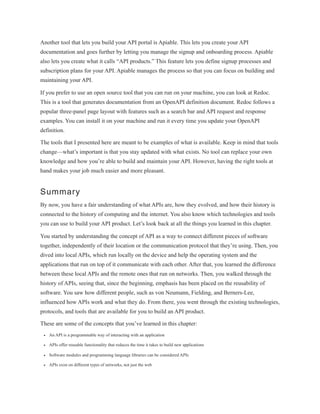 Another tool that lets you build your API portal is Apiable. This lets you create your API
documentation and goes further by letting you manage the signup and onboarding process. Apiable
also lets you create what it calls “API products.” This feature lets you define signup processes and
subscription plans for your API. Apiable manages the process so that you can focus on building and
maintaining your API.
If you prefer to use an open source tool that you can run on your machine, you can look at Redoc.
This is a tool that generates documentation from an OpenAPI definition document. Redoc follows a
popular three-panel page layout with features such as a search bar and API request and response
examples. You can install it on your machine and run it every time you update your OpenAPI
definition.
The tools that I presented here are meant to be examples of what is available. Keep in mind that tools
change—what’s important is that you stay updated with what exists. No tool can replace your own
knowledge and how you’re able to build and maintain your API. However, having the right tools at
hand makes your job much easier and more pleasant.
Summary
By now, you have a fair understanding of what APIs are, how they evolved, and how their history is
connected to the history of computing and the internet. You also know which technologies and tools
you can use to build your API product. Let’s look back at all the things you learned in this chapter.
You started by understanding the concept of API as a way to connect different pieces of software
together, independently of their location or the communication protocol that they’re using. Then, you
dived into local APIs, which run locally on the device and help the operating system and the
applications that run on top of it communicate with each other. After that, you learned the difference
between these local APIs and the remote ones that run on networks. Then, you walked through the
history of APIs, seeing that, since the beginning, emphasis has been placed on the reusability of
software. You saw how different people, such as von Neumann, Fielding, and Berners-Lee,
influenced how APIs work and what they do. From there, you went through the existing technologies,
protocols, and tools that are available for you to build an API product.
These are some of the concepts that you’ve learned in this chapter:
An API is a programmable way of interacting with an application
APIs offer reusable functionality that reduces the time it takes to build new applications
Software modules and programming language libraries can be considered APIs
APIs exist on different types of networks, not just the web
 