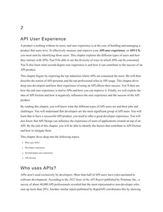 2
API User Experience
A product is nothing without its users, and user experience is at the core of building and managing a
product that users love. To effectively measure and improve your API user experience, or API UX,
you must start by identifying those users. This chapter explores the different types of users and how
they interact with APIs. You’ll be able to see the diversity of ways in which APIs can be consumed.
You’ll also learn what second-degree user experience is and how it can contribute to the success of an
API product.
This chapter begins by exploring the top industries where APIs are consumed the most. We will then
describe the notion of API personas and the top professional roles in API usage. This chapter dives
deep into developers and how their experience of using an API affects their success. You’ll then see
how the end user experience is tied to APIs and how you can improve it. Finally, we will explore the
idea of API friction and how it negatively influences the user experience and the success of the API
product.
By reading this chapter, you will know what the different types of API users are and their jobs and
challenges. You will understand that developers are the most significant group of API users. You will
learn that to have a successful API product, you need to offer a good developer experience. You will
also know that API Design can influence the experience of users of applications created on top of an
API. By the end of this chapter, you will be able to identify the factors that contribute to API friction
and how to mitigate them.
This chapter dives deep into the following topics:
Who uses APIs?
Developer experience
Second-degree user experience
API friction
Who uses APIs?
APIs aren’t used exclusively by developers. More than half of API users have roles unrelated to
software development. According to the 2022 State of the API Report published by Postman, Inc., a
survey of about 40,000 API professionals revealed that the most representative non-developer roles
sum up more than 20%. Another similar report published by RapidAPI corroborates this by showing
 