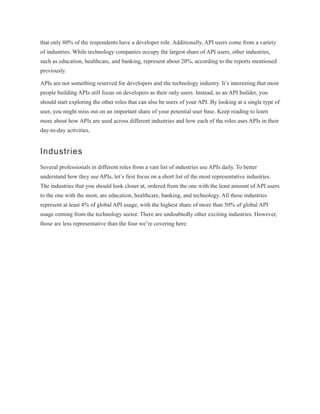 that only 80% of the respondents have a developer role. Additionally, API users come from a variety
of industries. While technology companies occupy the largest share of API users, other industries,
such as education, healthcare, and banking, represent about 20%, according to the reports mentioned
previously.
APIs are not something reserved for developers and the technology industry. It’s interesting that most
people building APIs still focus on developers as their only users. Instead, as an API builder, you
should start exploring the other roles that can also be users of your API. By looking at a single type of
user, you might miss out on an important share of your potential user base. Keep reading to learn
more about how APIs are used across different industries and how each of the roles uses APIs in their
day-to-day activities.
Industries
Several professionals in different roles from a vast list of industries use APIs daily. To better
understand how they use APIs, let’s first focus on a short list of the most representative industries.
The industries that you should look closer at, ordered from the one with the least amount of API users
to the one with the most, are education, healthcare, banking, and technology. All these industries
represent at least 4% of global API usage, with the highest share of more than 50% of global API
usage coming from the technology sector. There are undoubtedly other exciting industries. However,
those are less representative than the four we’re covering here:
 