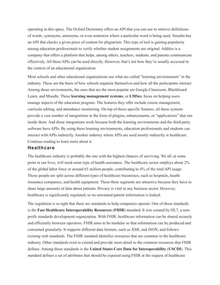 operating in this space. The Oxford Dictionary offers an API that you can use to retrieve definitions
of words, synonyms, antonyms, or even sentences where a particular word is being used. Smodin has
an API that checks a given piece of content for plagiarism. This type of tool is gaining popularity
among education professionals to verify whether student assignments are original. Additio is a
company that offers a platform that helps, among others, teachers, students, and parents communicate
effectively. All these APIs can be used directly. However, that’s not how they’re usually accessed in
the context of an educational organization.
Most schools and other educational organizations use what are called “learning environments” in the
industry. These are the basis of how schools organize themselves and how all the participants interact.
Among those environments, the ones that are the most popular are Google Classroom, Blackboard
Learn, and Moodle. These learning management systems, or LMSes, focus on helping users
manage aspects of the education program. The features they offer include course management,
curricula editing, and attendance monitoring. On top of those specific features, all these systems
provide a vast number of integrations in the form of plugins, enhancements, or “applications” that run
inside them. And those integrations work because both the learning environments and the third-party
software have APIs. By using these learning environments, education professionals and students can
interact with APIs indirectly. Another industry where APIs are used mostly indirectly is healthcare.
Continue reading to learn more about it.
Healthcare
The healthcare industry is probably the one with the highest chances of surviving. We all, at some
point in our lives, will need some type of health assistance. The healthcare sector employs about 2%
of the global labor force or around 65 million people, contributing to 4% of the total API usage.
Those people are split across different types of healthcare businesses, such as hospitals, health
insurance companies, and health equipment. These three segments are attractive because they have to
share large amounts of data about patients. Privacy is vital in any business sector. However,
healthcare is significantly regulated, so no unwanted patient information is leaked.
The regulation is so tight that there are standards to help companies operate. One of those standards
is the Fast Healthcare Interoperability Resources (FHIR) standard. It was created by HL7, a non-
profit standards development organization. With FHIR, healthcare information can be shared securely
and efficiently between operators. FHIR aims to be modular so that information can be produced and
consumed granularly. It supports different data formats, such as XML and JSON, and follows
existing web standards. The FHIR standard identifies resources that are common in the healthcare
industry. Other standards exist to extend and provide more detail to the common resources that FHIR
defines. Among those standards is the United States Core Data for Interoperability (USCDI). This
standard defines a set of attributes that should be exposed using FHIR at the request of healthcare
 