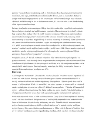 patients. Those attributes include things such as clinical notes about the patient, information about
medication, vital signs, and identification of implantable devices, such as pacemakers. Failure to
comply with the existing regulations by not following the correct standards might incur sanctions.
Therefore, before building an API in the healthcare sector, it’s crucial to have a clear understanding
of the regulations and standards.
Let’s see how healthcare companies use APIs to share information. One type of information-sharing
happens between hospitals and health insurance companies. The most simple form of API exists to
help hospitals share medical bills with health insurance companies. Other, more sophisticated use
cases include obtaining a patient’s medical record to calculate insurance costs, retrieving family
medical history to understand the probability of diseases occurring, or calculating health scores based
on a patient’s visits to healthcare providers. Eligible is a company that offers an insurance billing
API, which is used by healthcare applications. OneRecord provides an API that lets operators access
a patient’s medical records, and 1upHealth provides a health history API. Other types of sophisticated
capabilities are also being exposed through APIs. Infermedica, for instance, offers an API that
generates a diagnostic based on a patient’s symptoms.
Wallgreens has an API that lets healthcare companies order refills of medical prescriptions. The
power of all these APIs is that they can be integrated into the management software that hospitals and
other healthcare providers use. By integrating with healthcare APIs, the management software can be
extended with added features. Banking is another area where the ability to externalize features is
essential. Keep reading to see how banks use APIs.
Banking
According to the World Bank’s Global Findex Database, in 2021, 76% of the world’s population had
at least one bank account. Banking is a sector that has grown steadily and touched all sectors of
society. Estimates indicate that the banking industry employs about 1% of the global workforce or
around 35 million people. While 1% seems like a low value, it powers an industry with an estimated
market capitalization of over seven trillion US dollars. It also contributes 11% to the API usage of all
sectors – all this without mentioning that digital banking has grown steadily. And digital banking is
what people use when they access their bank accounts through the web or a mobile application.
While web and mobile access to bank accounts constitute a large share of banking API use, the story
doesn’t end there. Far from it. The greatest use of banking APIs happens between banks and other
financial institutions. Because dealing with money and other financial assets is seen as a critical
activity, bank communications are highly regulated. And, as you’ve noticed with the healthcare
sector, whenever there are regulations, standards emerge to fill the void. In the case of banking, there
are two primary standards in use: the Open Banking Standard, which was born out of necessity after
 