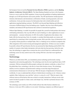 the European Union revised the Payment Services Directive (PSD2) regulation, and the Banking
Industry Architecture Network (BIAN). The Open Banking Standard was born in the European
Union as a way to unify the PSD2 regulation. It aims to provide guidelines to banking implementors
through a set of API specifications and security profiles. The API specifications include payment
initiation, both domestic and international, confirmation of funds, recurring payments, and event
notifications. It also provides resources for third parties that wish to build mobile and web
applications targeting banking customers. The BIAN went beyond Open Banking and offered an
ecosystem of different players from the banking sector. Together, they have been offered guides,
standards, and enhanced API specifications that conform to international regulations.
Without Open Banking, it wouldn’t be possible for people like yourself to build products that interact
with banking information. One way that APIs are used in banking is to allow applications to access –
and manipulate – consumer information. In 2023, the number of applications that enhance what
banks offer has been growing. Goin, for example, is a product that helps people save money and
spend better by connecting to their existing bank accounts. Belvo provides a layer of abstraction to let
you quickly initiate payments to multiple banks. Brex is a banking service oriented at companies that
offers integration with several invoicing and management applications. All these use cases wouldn’t
be possible without API specifications like the ones promoted by Open Banking and the BIAN. The
number of scenarios where banks interoperate with each other has been growing. And at the same
time, the technology to support those scenarios has also evolved. Read on to understand how the
technology sector not only controls most of the existing APIs but is also their most significant
consumer.
Technology
Whenever you think about APIs, you immediately picture technology professionals creating
integrations and connecting applications. The technology sector has the most significant share of API
consumers. With an estimated 60 million people working in the industry worldwide, or about 2% of
the global labor force, technology is the driver of most other business sectors. The technology
industry involves companies and professionals working on areas that range from physical
communication infrastructure to web start-ups. With the fast pace of digitalization of businesses
worldwide, it’s easy to understand that software is behind almost everything we do. A famous venture
capitalist, Marc Andreessen, once said that “software is eating the world.” What he meant is that
software removes all the barriers that once existed in everyday transactions. Software can do what
used to be done by people in a faster, easier, and cheaper way. And that is primarily because of the
existence of APIs.
The technology sector mainly uses APIs to build software that other business industries use.
However, it also uses APIs to address its own needs. Technology companies use different types of
 
