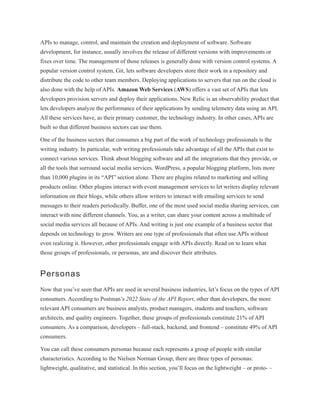 APIs to manage, control, and maintain the creation and deployment of software. Software
development, for instance, usually involves the release of different versions with improvements or
fixes over time. The management of those releases is generally done with version control systems. A
popular version control system, Git, lets software developers store their work in a repository and
distribute the code to other team members. Deploying applications to servers that run on the cloud is
also done with the help of APIs. Amazon Web Services (AWS) offers a vast set of APIs that lets
developers provision servers and deploy their applications. New Relic is an observability product that
lets developers analyze the performance of their applications by sending telemetry data using an API.
All these services have, as their primary customer, the technology industry. In other cases, APIs are
built so that different business sectors can use them.
One of the business sectors that consumes a big part of the work of technology professionals is the
writing industry. In particular, web writing professionals take advantage of all the APIs that exist to
connect various services. Think about blogging software and all the integrations that they provide, or
all the tools that surround social media services. WordPress, a popular blogging platform, lists more
than 10,000 plugins in its “API” section alone. There are plugins related to marketing and selling
products online. Other plugins interact with event management services to let writers display relevant
information on their blogs, while others allow writers to interact with emailing services to send
messages to their readers periodically. Buffer, one of the most used social media sharing services, can
interact with nine different channels. You, as a writer, can share your content across a multitude of
social media services all because of APIs. And writing is just one example of a business sector that
depends on technology to grow. Writers are one type of professionals that often use APIs without
even realizing it. However, other professionals engage with APIs directly. Read on to learn what
those groups of professionals, or personas, are and discover their attributes.
Personas
Now that you’ve seen that APIs are used in several business industries, let’s focus on the types of API
consumers. According to Postman’s 2022 State of the API Report, other than developers, the more
relevant API consumers are business analysts, product managers, students and teachers, software
architects, and quality engineers. Together, these groups of professionals constitute 21% of API
consumers. As a comparison, developers – full-stack, backend, and frontend – constitute 49% of API
consumers.
You can call these consumers personas because each represents a group of people with similar
characteristics. According to the Nielsen Norman Group, there are three types of personas:
lightweight, qualitative, and statistical. In this section, you’ll focus on the lightweight – or proto- –
 