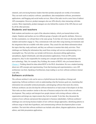 channels, and convincing business leaders that their product proposals are worthy of investment.
They use tools such as analytics software, spreadsheets, data manipulation software, presentation
applications, and blogging and social media services. Most of the tasks involve some form of indirect
API consumption. However, product managers also use APIs directly when interacting with data
systems. More importantly, product managers are also behind the creation of the APIs that are used
by all the other personas.
Students and teachers
Both students and teachers are a part of the education industry, which you learned about in this
chapter. Students and teachers are two different groups of people with specific attributes. However,
for this examination, we will put them in the same group. To do that, let’s focus on the tasks that both
students and teachers engage in. They communicate with each other using learning environments and
the integrations that are available with other systems. They search for and obtain information about
the topics that they study and teach, and they use software to monitor their daily activities. Their
challenges are finding the information they need from existing web services and presenting it in a
meaningful way. The tools they use include web browsers, document-editing applications,
spreadsheets, digital whiteboards, and slide presentation applications. From an API-centric
perspective, they’re also responsible for creating new concepts and ideas and experimenting with
new technology. Take, for example, Roy Fielding, the creator of REST, who you learned about in
Chapter 1. Fielding shared his ideas about REST in his Ph.D. dissertation. He was a student learning
about new API concepts and experimenting. From that learning and experimentation, a new API
architecture was born. Speaking of architecture, keep reading to see how software architects interact
with APIs.
Software architects
The software architect’s role can be seen as a hybrid between the disciplines of design and
engineering. Software architects work on understanding what the business goals are, translating that
information into actionable technical principles, and designing software that meets the criteria.
Software architects can also develop the software themselves or lead a team of developers to do that.
Their tasks are then somehow similar to the ones of business analysts but with a focus on software
development. They analyze and interpret how people interact with existing software within an
organization and design any improvements they feel are needed. To do that, they document the
creation of new software and present their proposals to business stakeholders. Software architects’
challenges are convincing business leaders of new software design approaches, identifying patterns in
software usage to back their hypotheses, and communicating software development plans to team
members. The tools that software architects use include code editors, diagram applications, document
editors, and slide presentation applications.
 