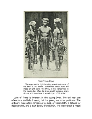 Three Typical Dyaks
The man on the right is using a seat mat made of
the skin of an animal. Sometimes these mats are
made of split cane. The Dyak, in his wanderings in
the jungle, has often to sit on prickly grass or sharp
stones, and a seat mat is a useful part of his attire.
Love of finery is inherent in the young Dyak. The old men are
often very shabbily dressed, but the young are more particular. The
ordinary male attire consists of a sirat, or waist-cloth, a labong, or
headkerchief, and a tikai buret, or seat-mat. The waist-cloth is made
 