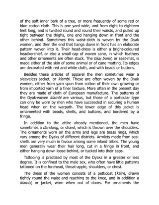 of the soft inner bark of a tree, or more frequently of some red or
blue cotton cloth. This is one yard wide, and from eight to eighteen
feet long, and is twisted round and round their waists, and pulled up
tight between the thighs, one end hanging down in front and the
other behind. Sometimes this waist-cloth is woven by the Dyak
women, and then the end that hangs down in front has an elaborate
pattern woven into it. Their head-dress is either a bright-coloured
headkerchief, or else a small cap of woven cane, in which feathers
and other ornaments are often stuck. The tikai buret, or seat-mat, is
made either of the skin of some animal or of cane matting. Its edges
are decorated with red and white cloth, and with beads or buttons.
Besides these articles of apparel the men sometimes wear a
sleeveless jacket, or klambi. These are often woven by the Dyak
women, either from yarn spun from cotton of their own growing or
from imported yarn of a finer texture. More often in the present day
they are made of cloth of European manufacture. The patterns of
the Dyak-woven klambi are various, but those of a particular type
can only be worn by men who have succeeded in securing a human
head when on the warpath. The lower edge of this jacket is
ornamented with beads, shells, and buttons, and bordered by a
fringe.
In addition to the attire already mentioned, the men have
sometimes a dandong, or shawl, which is thrown over the shoulders.
The ornaments worn on the arms and legs are brass rings, which
vary among the Dyaks of different districts. Armlets made from sea-
shells are very much in favour among some inland tribes. The young
men generally wear their hair long, cut in a fringe in front, and
either hanging down loose behind, or tucked into their caps.
Tattooing is practised by most of the Dyaks in a greater or less
degree. It is confined to the male sex, who often have little patterns
tattooed on the forehead, throat-apple, shoulders, or chest.
The dress of the women consists of a petticoat (kain), drawn
tightly round the waist and reaching to the knee, and in addition a
klambi, or jacket, worn when out of doors. For ornaments the
 